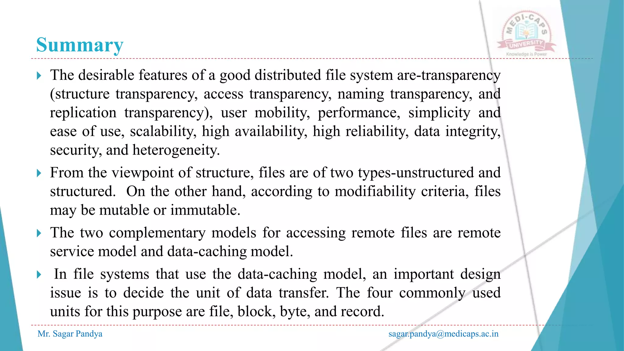 Summary
Mr. Sagar Pandya sagar.pandya@medicaps.ac.in
 The desirable features of a good distributed file system are-transparency
(structure transparency, access transparency, naming transparency, and
replication transparency), user mobility, performance, simplicity and
ease of use, scalability, high availability, high reliability, data integrity,
security, and heterogeneity.
 From the viewpoint of structure, files are of two types-unstructured and
structured. On the other hand, according to modifiability criteria, files
may be mutable or immutable.
 The two complementary models for accessing remote files are remote
service model and data-caching model.
 In file systems that use the data-caching model, an important design
issue is to decide the unit of data transfer. The four commonly used
units for this purpose are file, block, byte, and record.
 