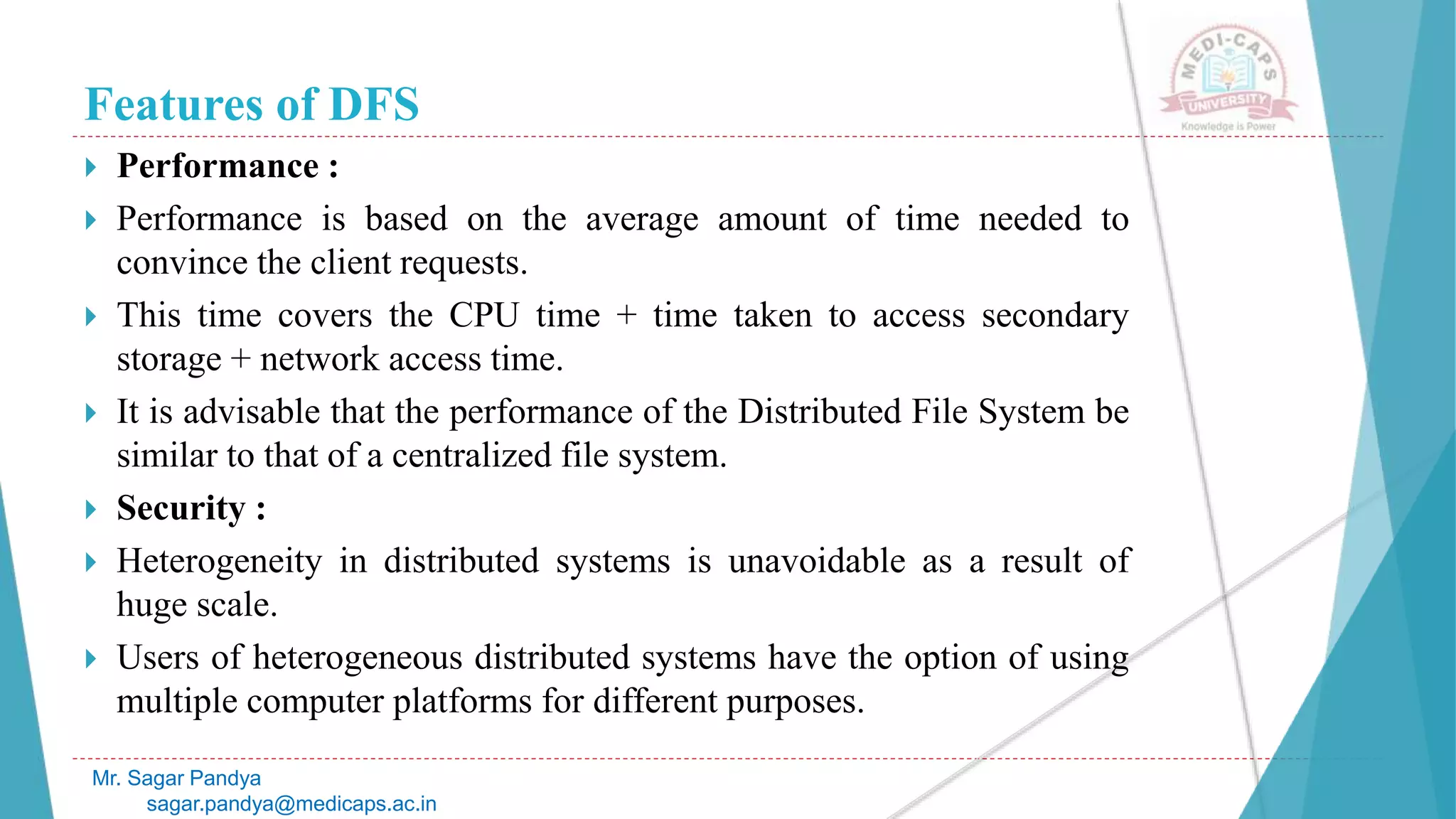 Features of DFS
 Performance :
 Performance is based on the average amount of time needed to
convince the client requests.
 This time covers the CPU time + time taken to access secondary
storage + network access time.
 It is advisable that the performance of the Distributed File System be
similar to that of a centralized file system.
 Security :
 Heterogeneity in distributed systems is unavoidable as a result of
huge scale.
 Users of heterogeneous distributed systems have the option of using
multiple computer platforms for different purposes.
Mr. Sagar Pandya
sagar.pandya@medicaps.ac.in
 