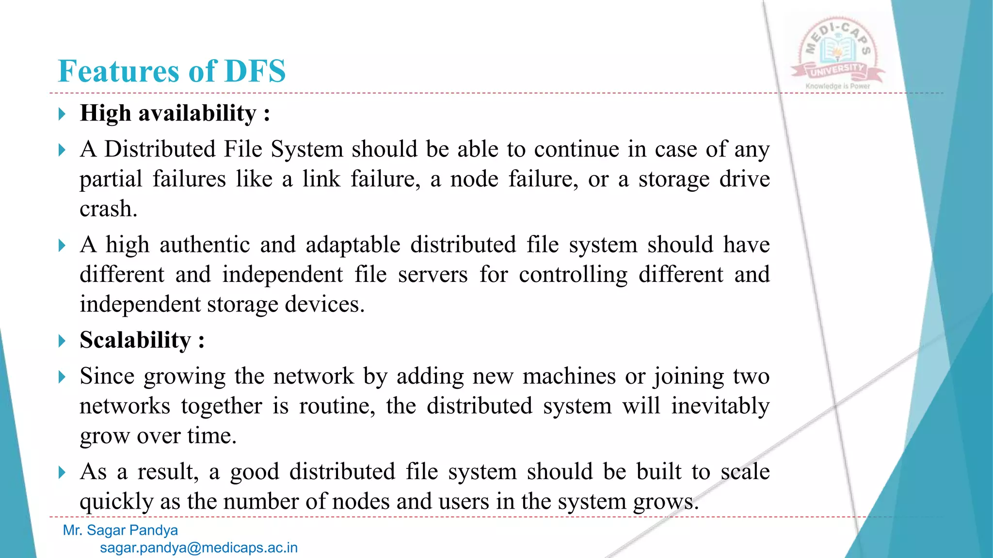 Features of DFS
 High availability :
 A Distributed File System should be able to continue in case of any
partial failures like a link failure, a node failure, or a storage drive
crash.
 A high authentic and adaptable distributed file system should have
different and independent file servers for controlling different and
independent storage devices.
 Scalability :
 Since growing the network by adding new machines or joining two
networks together is routine, the distributed system will inevitably
grow over time.
 As a result, a good distributed file system should be built to scale
quickly as the number of nodes and users in the system grows.
Mr. Sagar Pandya
sagar.pandya@medicaps.ac.in
 