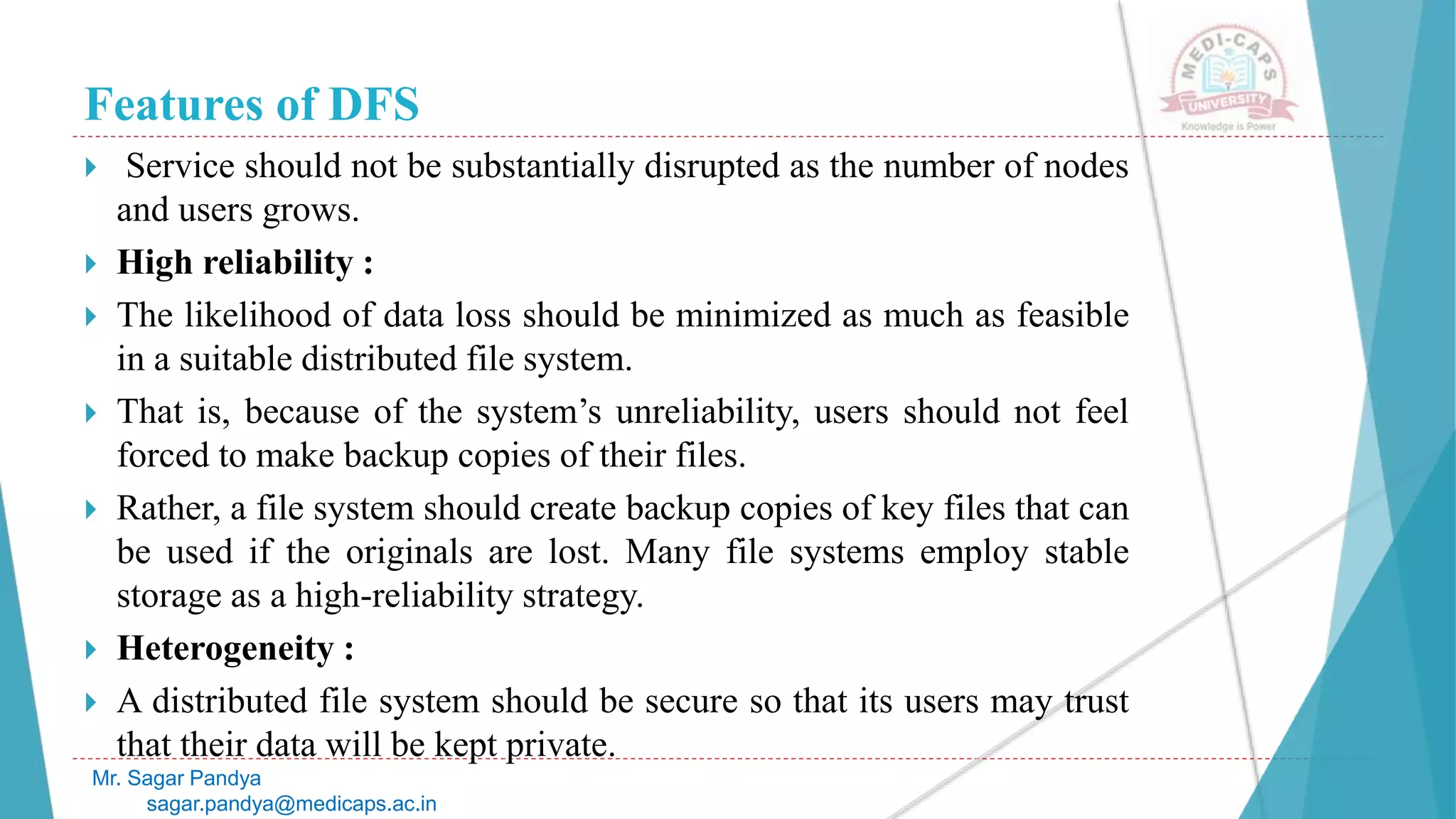 Features of DFS
 Service should not be substantially disrupted as the number of nodes
and users grows.
 High reliability :
 The likelihood of data loss should be minimized as much as feasible
in a suitable distributed file system.
 That is, because of the system’s unreliability, users should not feel
forced to make backup copies of their files.
 Rather, a file system should create backup copies of key files that can
be used if the originals are lost. Many file systems employ stable
storage as a high-reliability strategy.
 Heterogeneity :
 A distributed file system should be secure so that its users may trust
that their data will be kept private.
Mr. Sagar Pandya
sagar.pandya@medicaps.ac.in
 