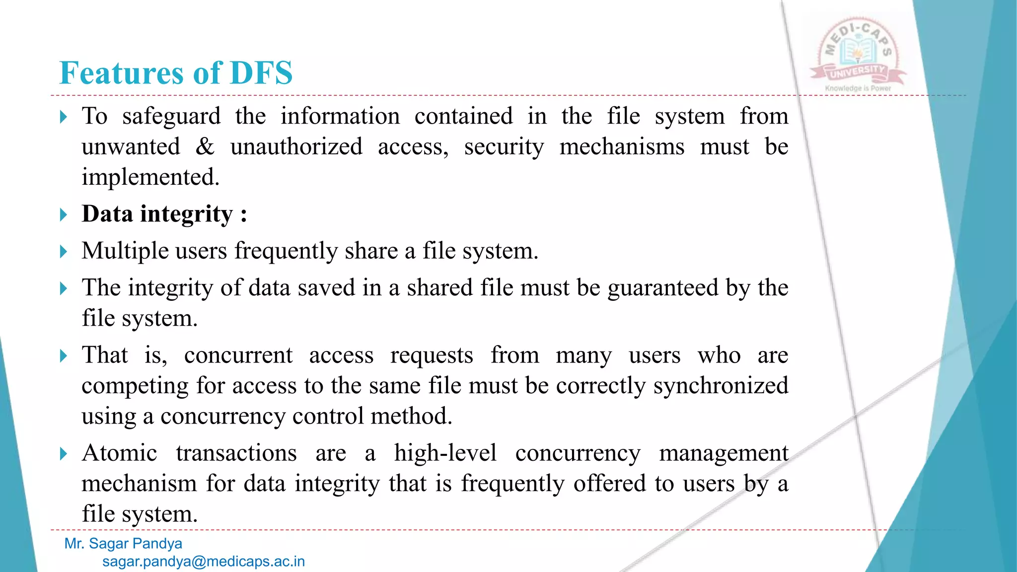Features of DFS
 To safeguard the information contained in the file system from
unwanted & unauthorized access, security mechanisms must be
implemented.
 Data integrity :
 Multiple users frequently share a file system.
 The integrity of data saved in a shared file must be guaranteed by the
file system.
 That is, concurrent access requests from many users who are
competing for access to the same file must be correctly synchronized
using a concurrency control method.
 Atomic transactions are a high-level concurrency management
mechanism for data integrity that is frequently offered to users by a
file system.
Mr. Sagar Pandya
sagar.pandya@medicaps.ac.in
 