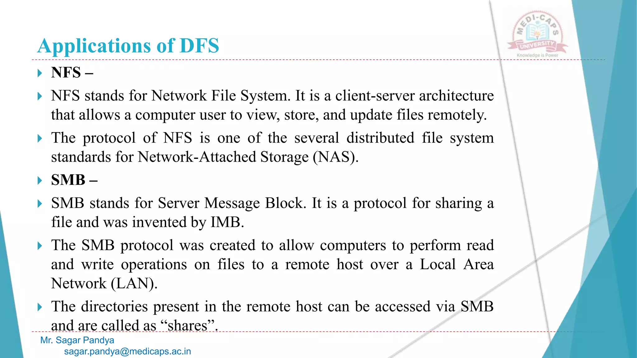 Applications of DFS
 NFS –
 NFS stands for Network File System. It is a client-server architecture
that allows a computer user to view, store, and update files remotely.
 The protocol of NFS is one of the several distributed file system
standards for Network-Attached Storage (NAS).
 SMB –
 SMB stands for Server Message Block. It is a protocol for sharing a
file and was invented by IMB.
 The SMB protocol was created to allow computers to perform read
and write operations on files to a remote host over a Local Area
Network (LAN).
 The directories present in the remote host can be accessed via SMB
and are called as “shares”.
Mr. Sagar Pandya
sagar.pandya@medicaps.ac.in
 
