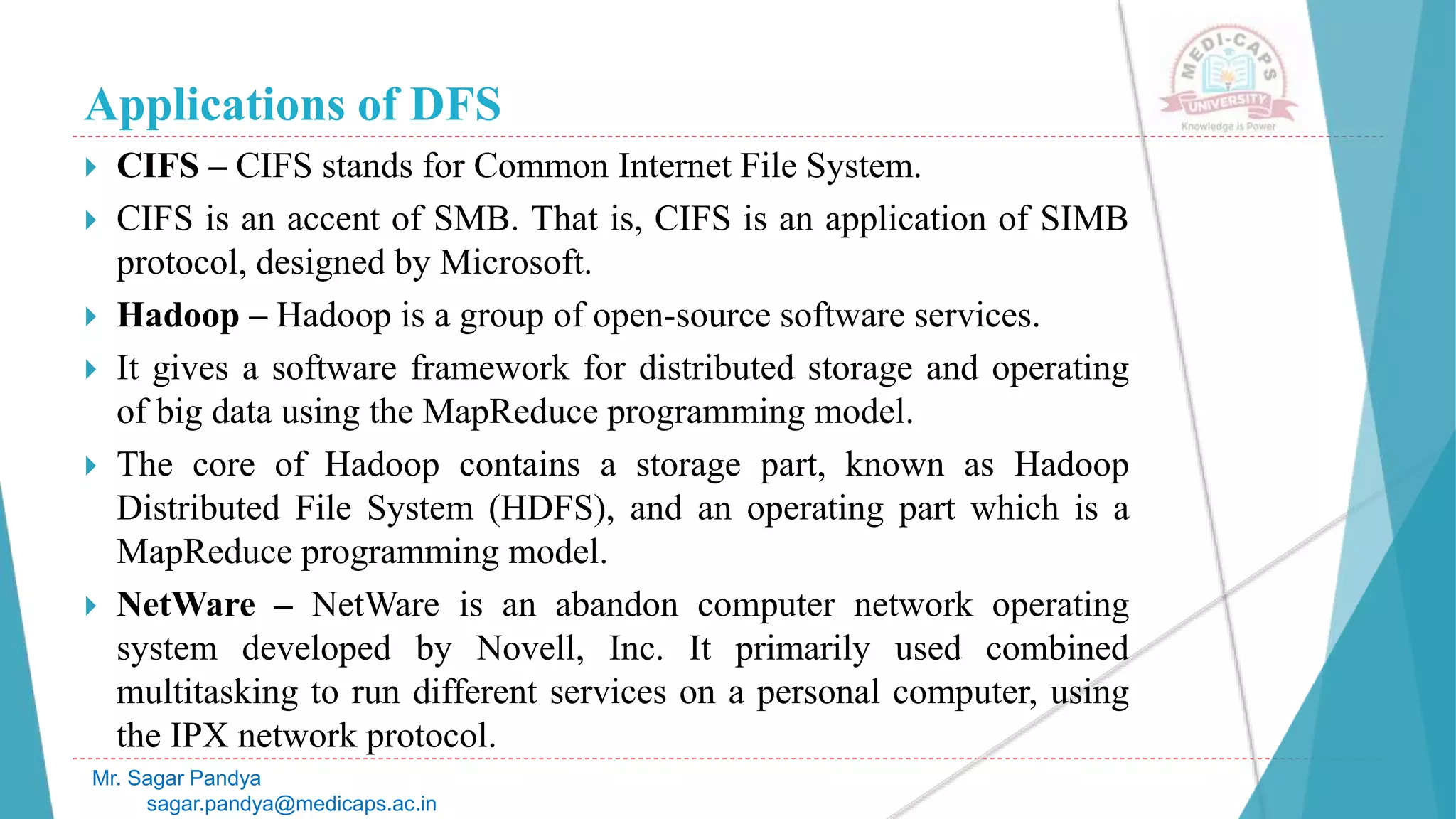 Applications of DFS
 CIFS – CIFS stands for Common Internet File System.
 CIFS is an accent of SMB. That is, CIFS is an application of SIMB
protocol, designed by Microsoft.
 Hadoop – Hadoop is a group of open-source software services.
 It gives a software framework for distributed storage and operating
of big data using the MapReduce programming model.
 The core of Hadoop contains a storage part, known as Hadoop
Distributed File System (HDFS), and an operating part which is a
MapReduce programming model.
 NetWare – NetWare is an abandon computer network operating
system developed by Novell, Inc. It primarily used combined
multitasking to run different services on a personal computer, using
the IPX network protocol.
Mr. Sagar Pandya
sagar.pandya@medicaps.ac.in
 