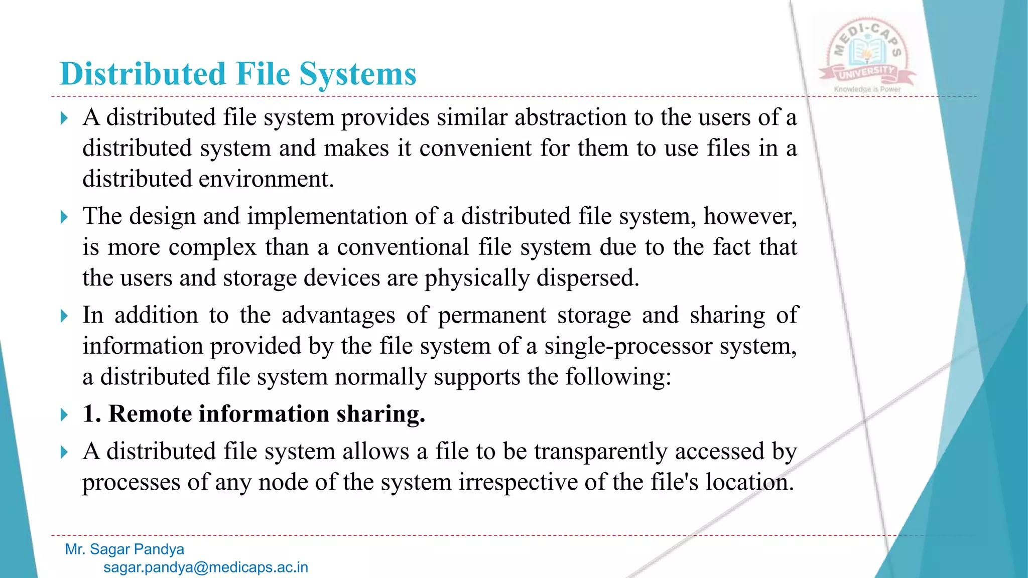 Distributed File Systems
 A distributed file system provides similar abstraction to the users of a
distributed system and makes it convenient for them to use files in a
distributed environment.
 The design and implementation of a distributed file system, however,
is more complex than a conventional file system due to the fact that
the users and storage devices are physically dispersed.
 In addition to the advantages of permanent storage and sharing of
information provided by the file system of a single-processor system,
a distributed file system normally supports the following:
 1. Remote information sharing.
 A distributed file system allows a file to be transparently accessed by
processes of any node of the system irrespective of the file's location.
Mr. Sagar Pandya
sagar.pandya@medicaps.ac.in
 