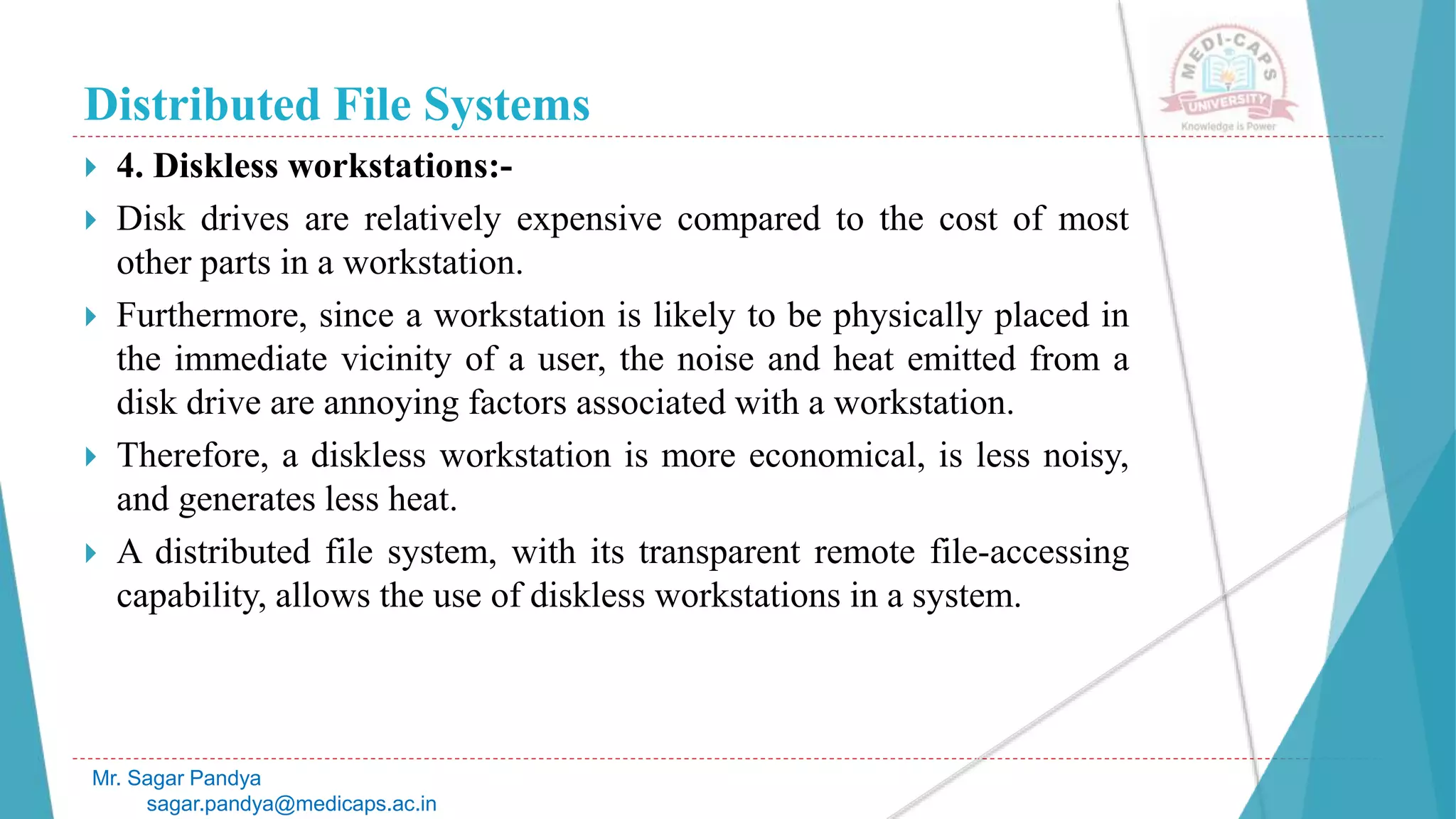 Distributed File Systems
 4. Diskless workstations:-
 Disk drives are relatively expensive compared to the cost of most
other parts in a workstation.
 Furthermore, since a workstation is likely to be physically placed in
the immediate vicinity of a user, the noise and heat emitted from a
disk drive are annoying factors associated with a workstation.
 Therefore, a diskless workstation is more economical, is less noisy,
and generates less heat.
 A distributed file system, with its transparent remote file-accessing
capability, allows the use of diskless workstations in a system.
Mr. Sagar Pandya
sagar.pandya@medicaps.ac.in
 