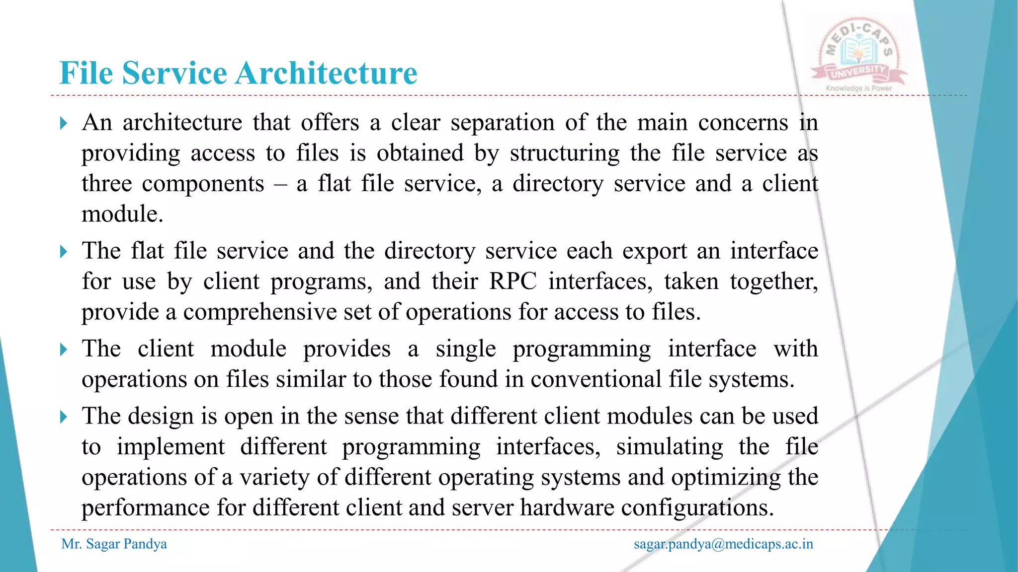 File Service Architecture
Mr. Sagar Pandya sagar.pandya@medicaps.ac.in
 An architecture that offers a clear separation of the main concerns in
providing access to files is obtained by structuring the file service as
three components – a flat file service, a directory service and a client
module.
 The flat file service and the directory service each export an interface
for use by client programs, and their RPC interfaces, taken together,
provide a comprehensive set of operations for access to files.
 The client module provides a single programming interface with
operations on files similar to those found in conventional file systems.
 The design is open in the sense that different client modules can be used
to implement different programming interfaces, simulating the file
operations of a variety of different operating systems and optimizing the
performance for different client and server hardware configurations.
 