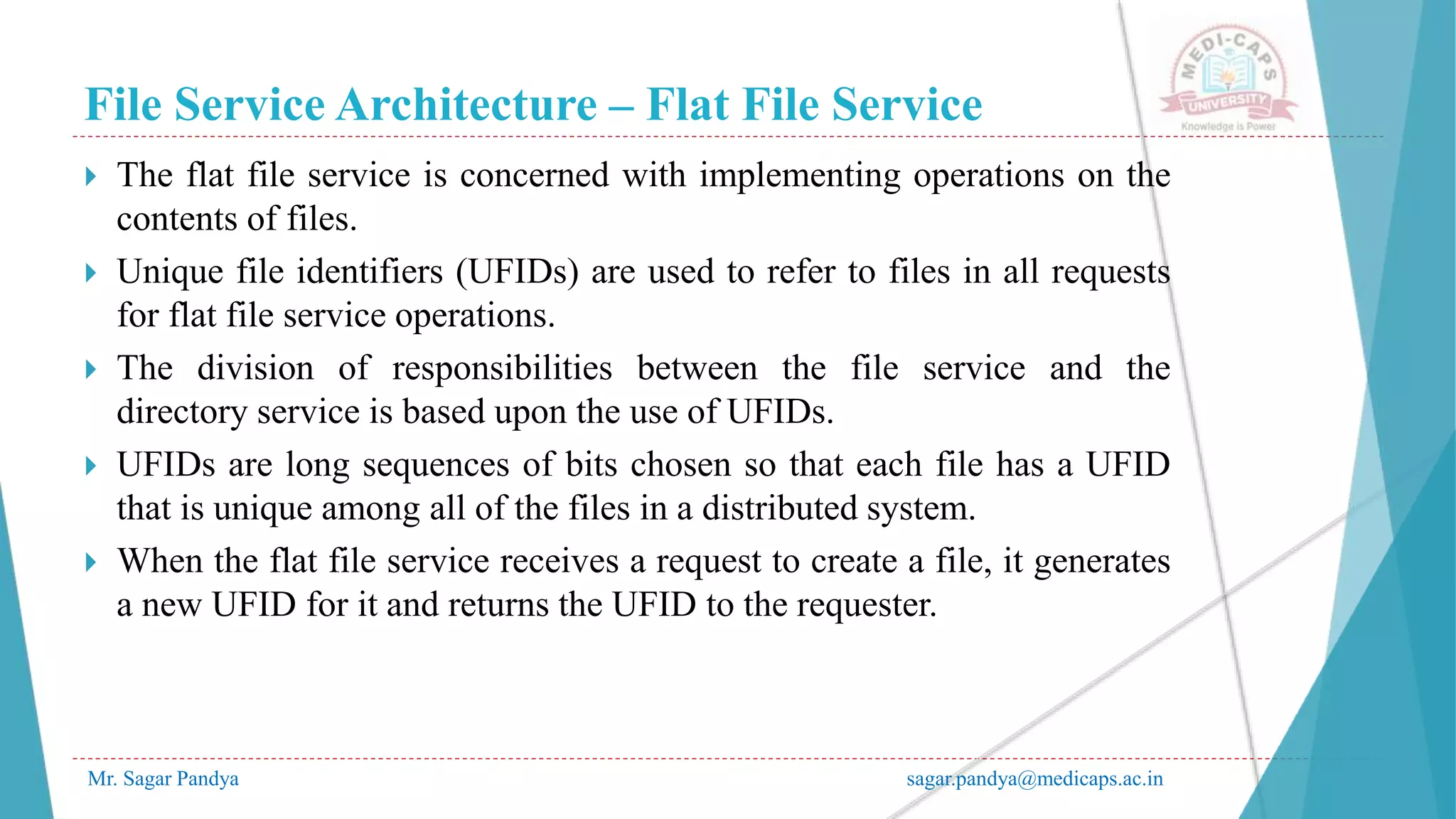 File Service Architecture – Flat File Service
Mr. Sagar Pandya sagar.pandya@medicaps.ac.in
 The flat file service is concerned with implementing operations on the
contents of files.
 Unique file identifiers (UFIDs) are used to refer to files in all requests
for flat file service operations.
 The division of responsibilities between the file service and the
directory service is based upon the use of UFIDs.
 UFIDs are long sequences of bits chosen so that each file has a UFID
that is unique among all of the files in a distributed system.
 When the flat file service receives a request to create a file, it generates
a new UFID for it and returns the UFID to the requester.
 