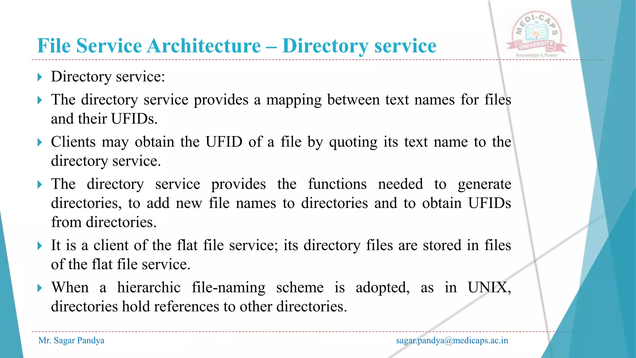 File Service Architecture – Directory service
Mr. Sagar Pandya sagar.pandya@medicaps.ac.in
 Directory service:
 The directory service provides a mapping between text names for files
and their UFIDs.
 Clients may obtain the UFID of a file by quoting its text name to the
directory service.
 The directory service provides the functions needed to generate
directories, to add new file names to directories and to obtain UFIDs
from directories.
 It is a client of the flat file service; its directory files are stored in files
of the flat file service.
 When a hierarchic file-naming scheme is adopted, as in UNIX,
directories hold references to other directories.
 