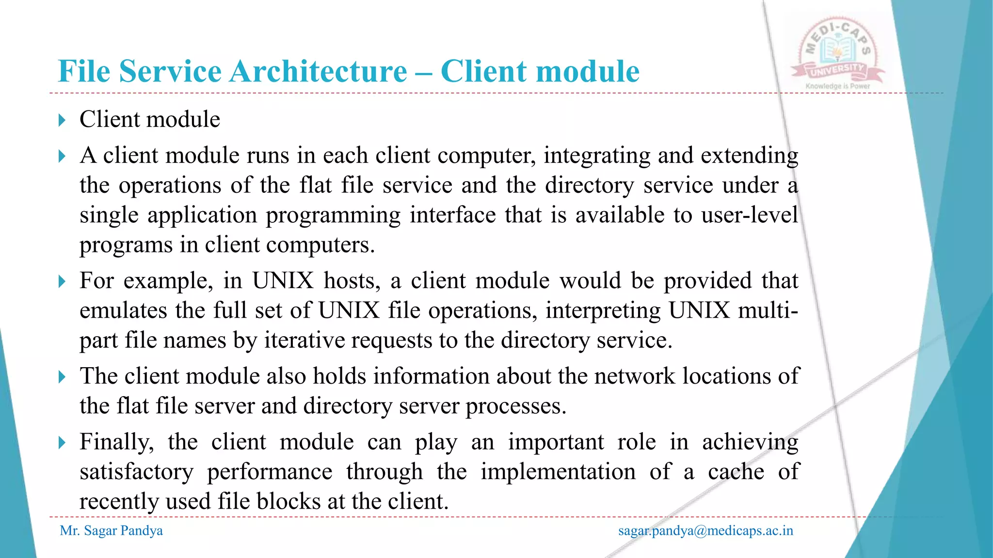 File Service Architecture – Client module
Mr. Sagar Pandya sagar.pandya@medicaps.ac.in
 Client module
 A client module runs in each client computer, integrating and extending
the operations of the flat file service and the directory service under a
single application programming interface that is available to user-level
programs in client computers.
 For example, in UNIX hosts, a client module would be provided that
emulates the full set of UNIX file operations, interpreting UNIX multi-
part file names by iterative requests to the directory service.
 The client module also holds information about the network locations of
the flat file server and directory server processes.
 Finally, the client module can play an important role in achieving
satisfactory performance through the implementation of a cache of
recently used file blocks at the client.
 