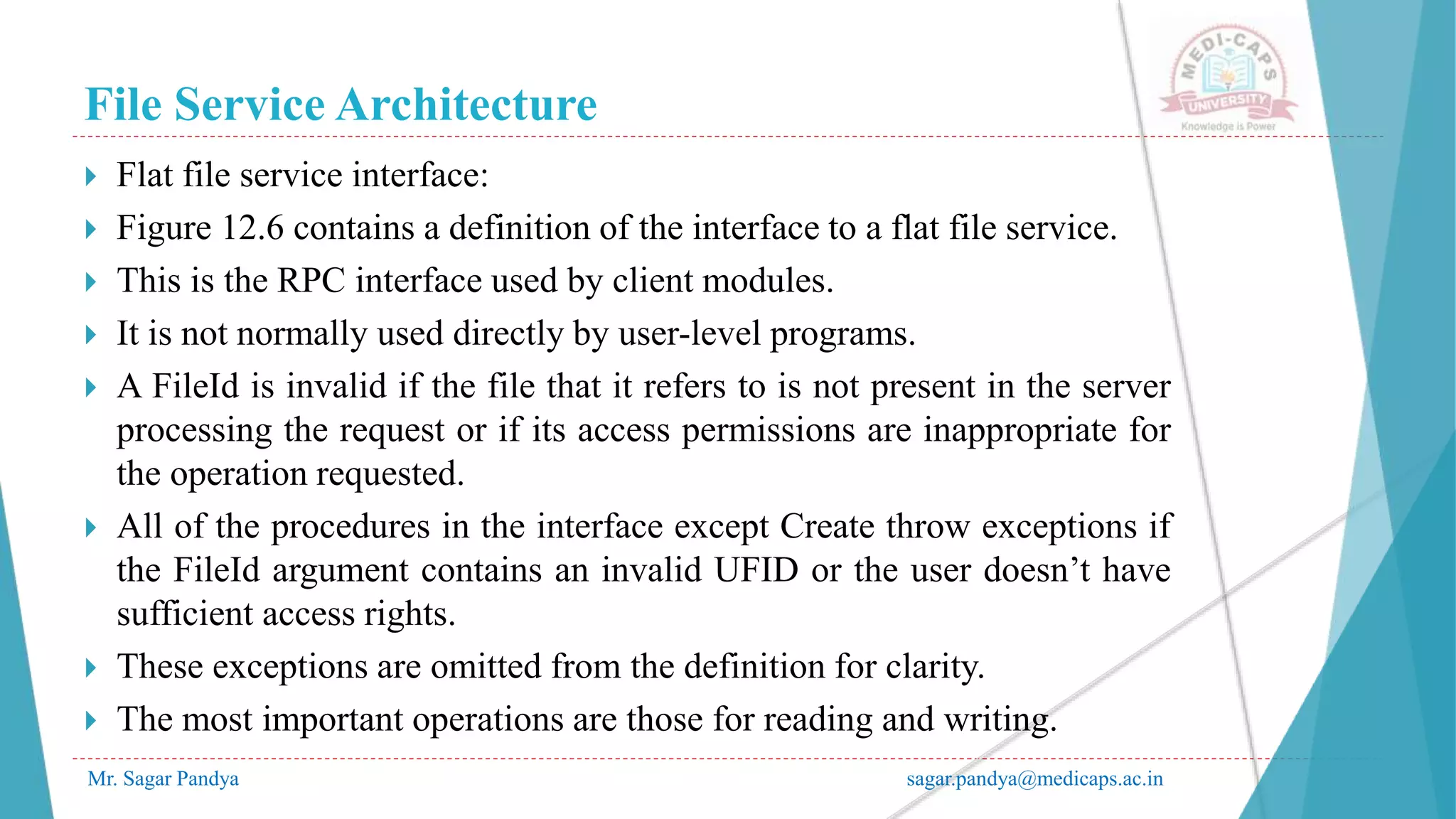 File Service Architecture
Mr. Sagar Pandya sagar.pandya@medicaps.ac.in
 Flat file service interface:
 Figure 12.6 contains a definition of the interface to a flat file service.
 This is the RPC interface used by client modules.
 It is not normally used directly by user-level programs.
 A FileId is invalid if the file that it refers to is not present in the server
processing the request or if its access permissions are inappropriate for
the operation requested.
 All of the procedures in the interface except Create throw exceptions if
the FileId argument contains an invalid UFID or the user doesn’t have
sufficient access rights.
 These exceptions are omitted from the definition for clarity.
 The most important operations are those for reading and writing.
 