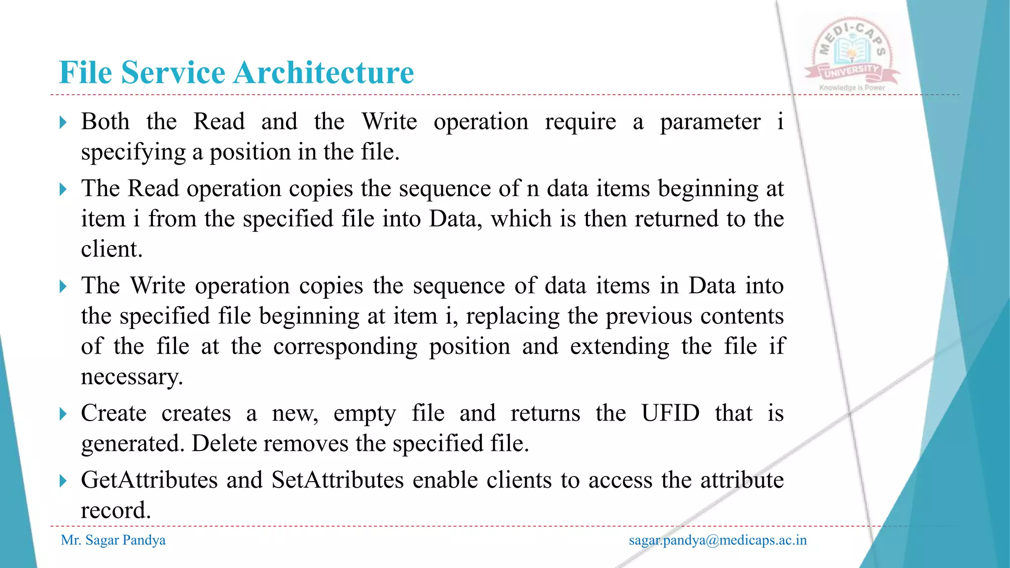 File Service Architecture
Mr. Sagar Pandya sagar.pandya@medicaps.ac.in
 Both the Read and the Write operation require a parameter i
specifying a position in the file.
 The Read operation copies the sequence of n data items beginning at
item i from the specified file into Data, which is then returned to the
client.
 The Write operation copies the sequence of data items in Data into
the specified file beginning at item i, replacing the previous contents
of the file at the corresponding position and extending the file if
necessary.
 Create creates a new, empty file and returns the UFID that is
generated. Delete removes the specified file.
 GetAttributes and SetAttributes enable clients to access the attribute
record.
 