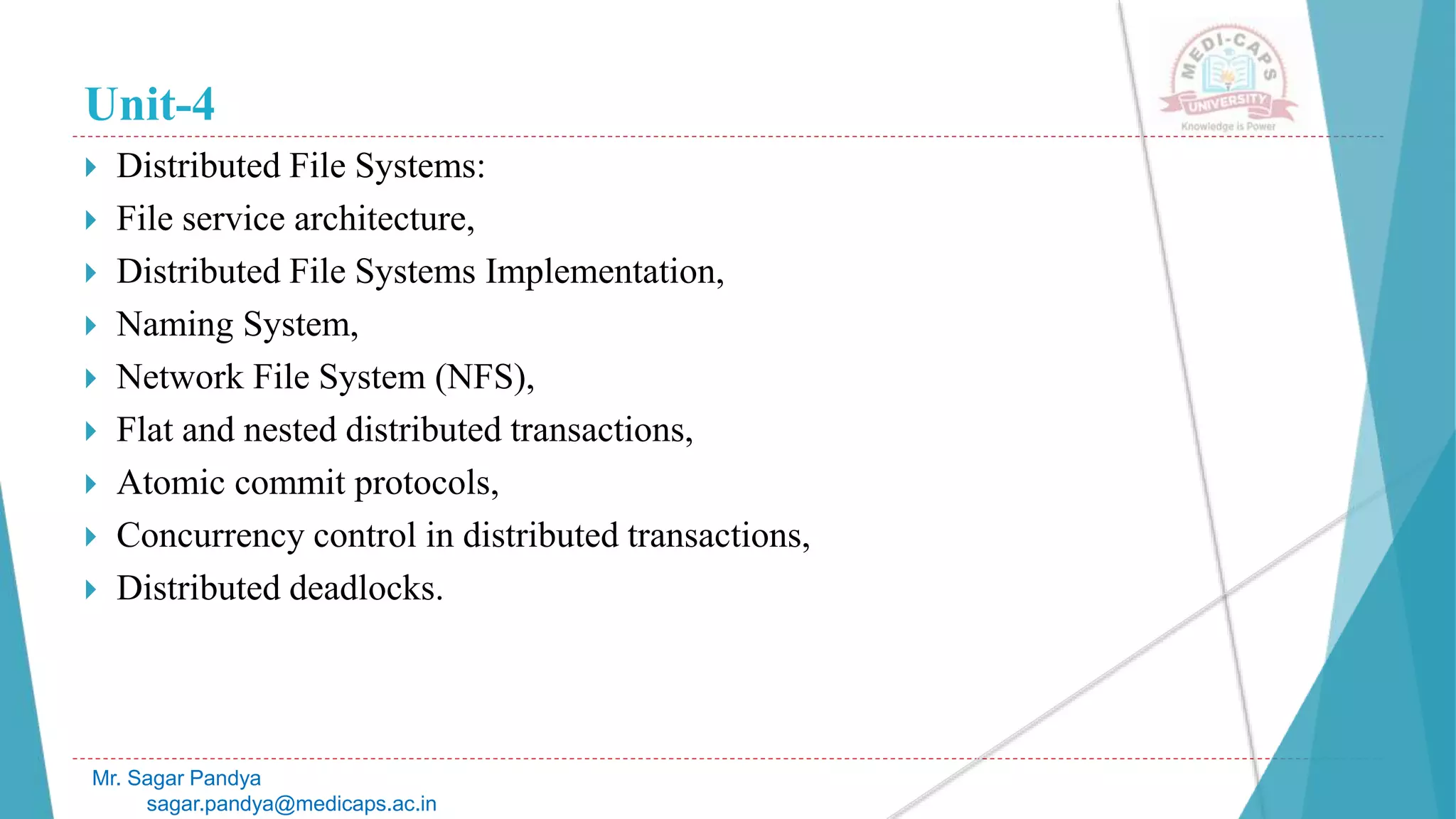 Unit-4
 Distributed File Systems:
 File service architecture,
 Distributed File Systems Implementation,
 Naming System,
 Network File System (NFS),
 Flat and nested distributed transactions,
 Atomic commit protocols,
 Concurrency control in distributed transactions,
 Distributed deadlocks.
Mr. Sagar Pandya
sagar.pandya@medicaps.ac.in
 