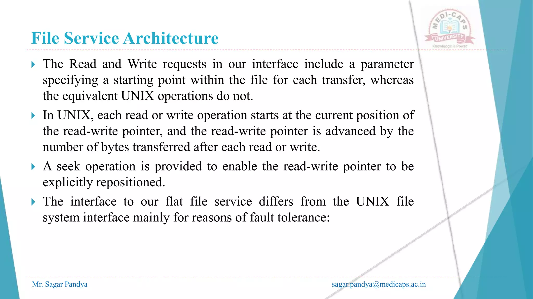 File Service Architecture
Mr. Sagar Pandya sagar.pandya@medicaps.ac.in
 The Read and Write requests in our interface include a parameter
specifying a starting point within the file for each transfer, whereas
the equivalent UNIX operations do not.
 In UNIX, each read or write operation starts at the current position of
the read-write pointer, and the read-write pointer is advanced by the
number of bytes transferred after each read or write.
 A seek operation is provided to enable the read-write pointer to be
explicitly repositioned.
 The interface to our flat file service differs from the UNIX file
system interface mainly for reasons of fault tolerance:
 