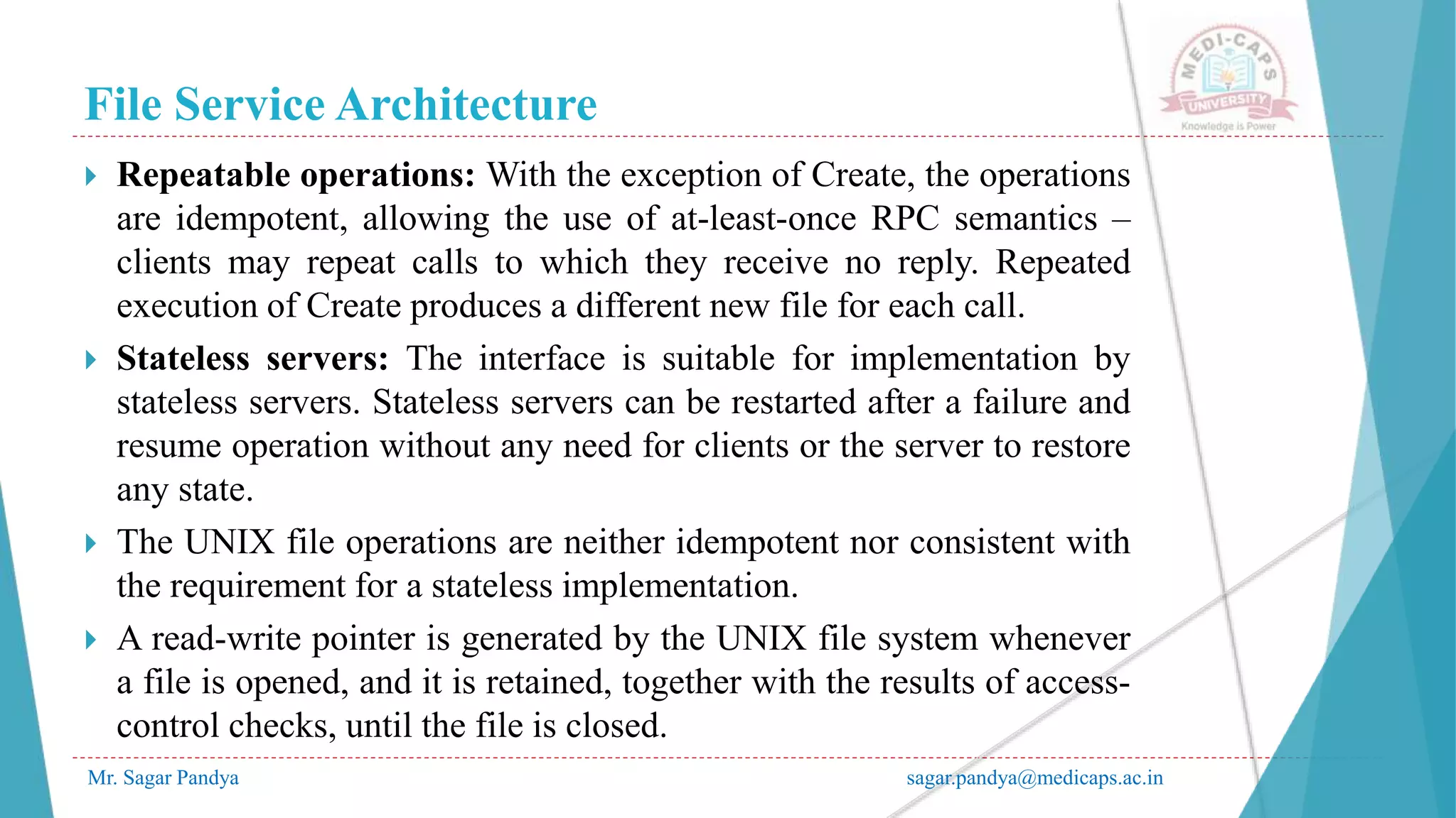 File Service Architecture
Mr. Sagar Pandya sagar.pandya@medicaps.ac.in
 Repeatable operations: With the exception of Create, the operations
are idempotent, allowing the use of at-least-once RPC semantics –
clients may repeat calls to which they receive no reply. Repeated
execution of Create produces a different new file for each call.
 Stateless servers: The interface is suitable for implementation by
stateless servers. Stateless servers can be restarted after a failure and
resume operation without any need for clients or the server to restore
any state.
 The UNIX file operations are neither idempotent nor consistent with
the requirement for a stateless implementation.
 A read-write pointer is generated by the UNIX file system whenever
a file is opened, and it is retained, together with the results of access-
control checks, until the file is closed.
 
