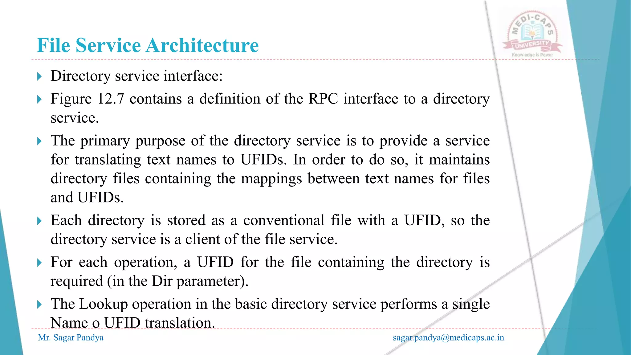 File Service Architecture
Mr. Sagar Pandya sagar.pandya@medicaps.ac.in
 Directory service interface:
 Figure 12.7 contains a definition of the RPC interface to a directory
service.
 The primary purpose of the directory service is to provide a service
for translating text names to UFIDs. In order to do so, it maintains
directory files containing the mappings between text names for files
and UFIDs.
 Each directory is stored as a conventional file with a UFID, so the
directory service is a client of the file service.
 For each operation, a UFID for the file containing the directory is
required (in the Dir parameter).
 The Lookup operation in the basic directory service performs a single
Name o UFID translation.
 
