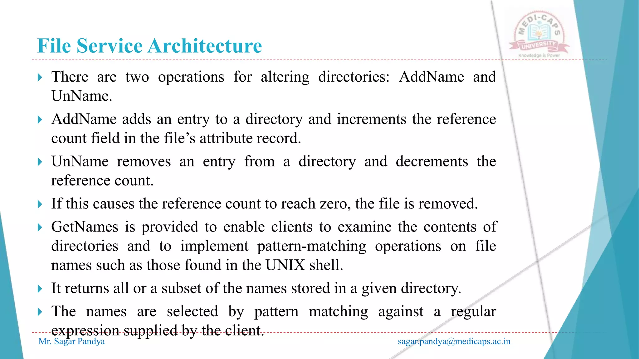 File Service Architecture
Mr. Sagar Pandya sagar.pandya@medicaps.ac.in
 There are two operations for altering directories: AddName and
UnName.
 AddName adds an entry to a directory and increments the reference
count field in the file’s attribute record.
 UnName removes an entry from a directory and decrements the
reference count.
 If this causes the reference count to reach zero, the file is removed.
 GetNames is provided to enable clients to examine the contents of
directories and to implement pattern-matching operations on file
names such as those found in the UNIX shell.
 It returns all or a subset of the names stored in a given directory.
 The names are selected by pattern matching against a regular
expression supplied by the client.
 