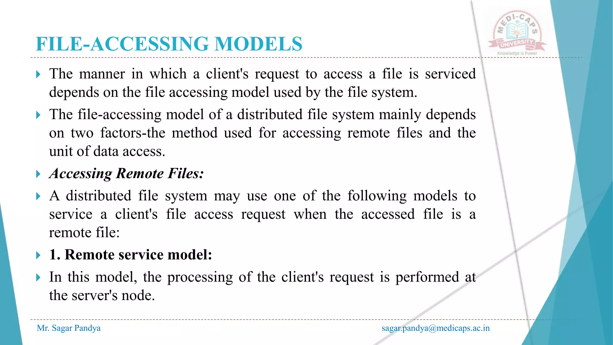 FILE-ACCESSING MODELS
Mr. Sagar Pandya sagar.pandya@medicaps.ac.in
 The manner in which a client's request to access a file is serviced
depends on the file accessing model used by the file system.
 The file-accessing model of a distributed file system mainly depends
on two factors-the method used for accessing remote files and the
unit of data access.
 Accessing Remote Files:
 A distributed file system may use one of the following models to
service a client's file access request when the accessed file is a
remote file:
 1. Remote service model:
 In this model, the processing of the client's request is performed at
the server's node.
 