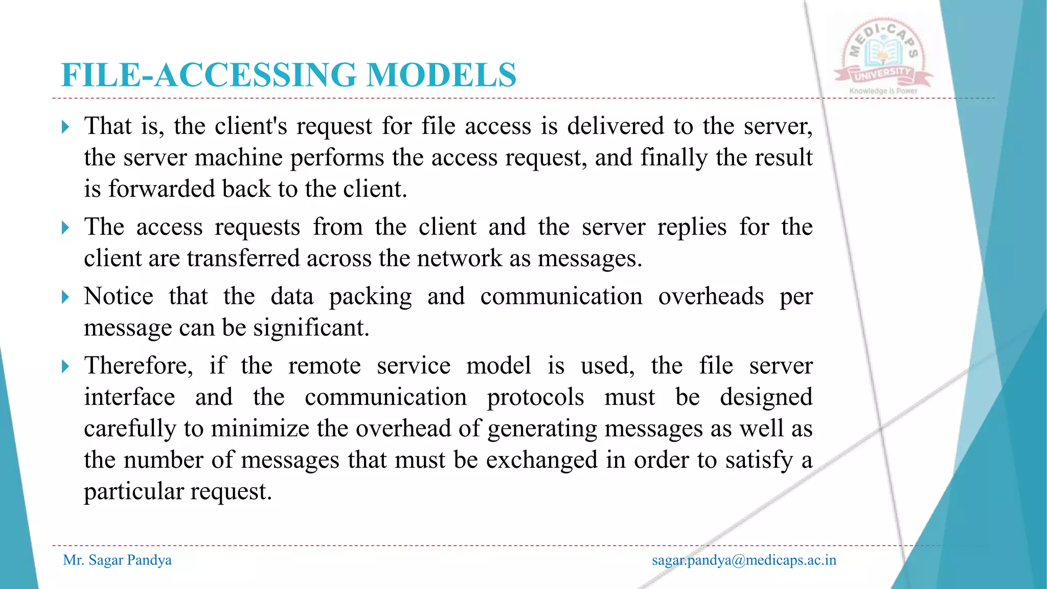 FILE-ACCESSING MODELS
Mr. Sagar Pandya sagar.pandya@medicaps.ac.in
 That is, the client's request for file access is delivered to the server,
the server machine performs the access request, and finally the result
is forwarded back to the client.
 The access requests from the client and the server replies for the
client are transferred across the network as messages.
 Notice that the data packing and communication overheads per
message can be significant.
 Therefore, if the remote service model is used, the file server
interface and the communication protocols must be designed
carefully to minimize the overhead of generating messages as well as
the number of messages that must be exchanged in order to satisfy a
particular request.
 