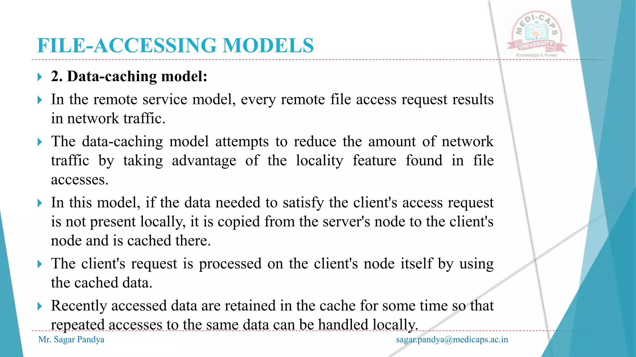 FILE-ACCESSING MODELS
Mr. Sagar Pandya sagar.pandya@medicaps.ac.in
 2. Data-caching model:
 In the remote service model, every remote file access request results
in network traffic.
 The data-caching model attempts to reduce the amount of network
traffic by taking advantage of the locality feature found in file
accesses.
 In this model, if the data needed to satisfy the client's access request
is not present locally, it is copied from the server's node to the client's
node and is cached there.
 The client's request is processed on the client's node itself by using
the cached data.
 Recently accessed data are retained in the cache for some time so that
repeated accesses to the same data can be handled locally.
 