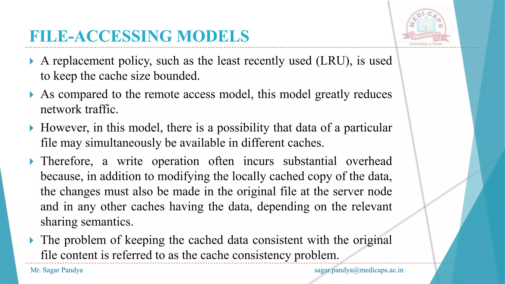 FILE-ACCESSING MODELS
Mr. Sagar Pandya sagar.pandya@medicaps.ac.in
 A replacement policy, such as the least recently used (LRU), is used
to keep the cache size bounded.
 As compared to the remote access model, this model greatly reduces
network traffic.
 However, in this model, there is a possibility that data of a particular
file may simultaneously be available in different caches.
 Therefore, a write operation often incurs substantial overhead
because, in addition to modifying the locally cached copy of the data,
the changes must also be made in the original file at the server node
and in any other caches having the data, depending on the relevant
sharing semantics.
 The problem of keeping the cached data consistent with the original
file content is referred to as the cache consistency problem.
 