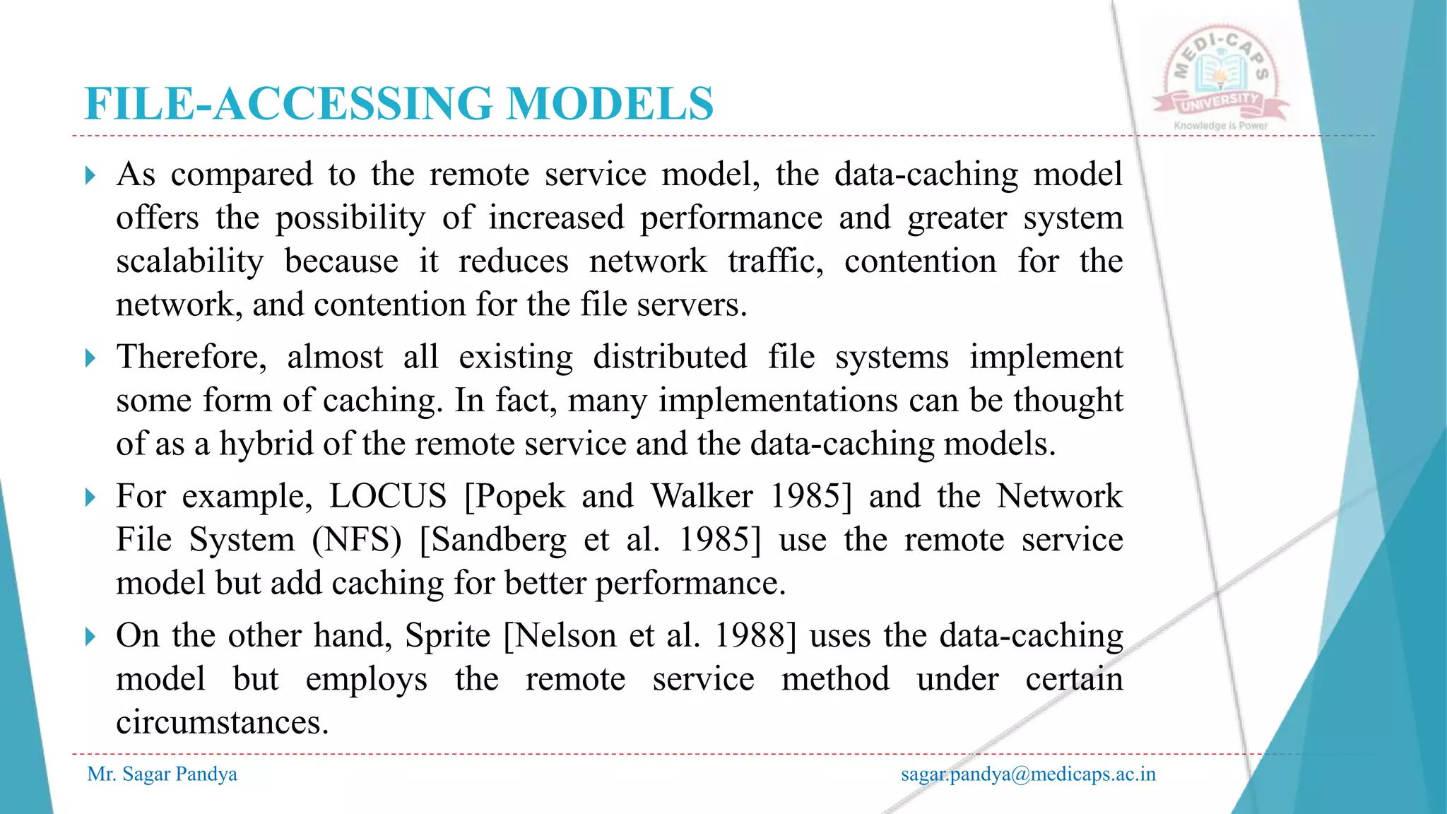 FILE-ACCESSING MODELS
Mr. Sagar Pandya sagar.pandya@medicaps.ac.in
 As compared to the remote service model, the data-caching model
offers the possibility of increased performance and greater system
scalability because it reduces network traffic, contention for the
network, and contention for the file servers.
 Therefore, almost all existing distributed file systems implement
some form of caching. In fact, many implementations can be thought
of as a hybrid of the remote service and the data-caching models.
 For example, LOCUS [Popek and Walker 1985] and the Network
File System (NFS) [Sandberg et al. 1985] use the remote service
model but add caching for better performance.
 On the other hand, Sprite [Nelson et al. 1988] uses the data-caching
model but employs the remote service method under certain
circumstances.
 