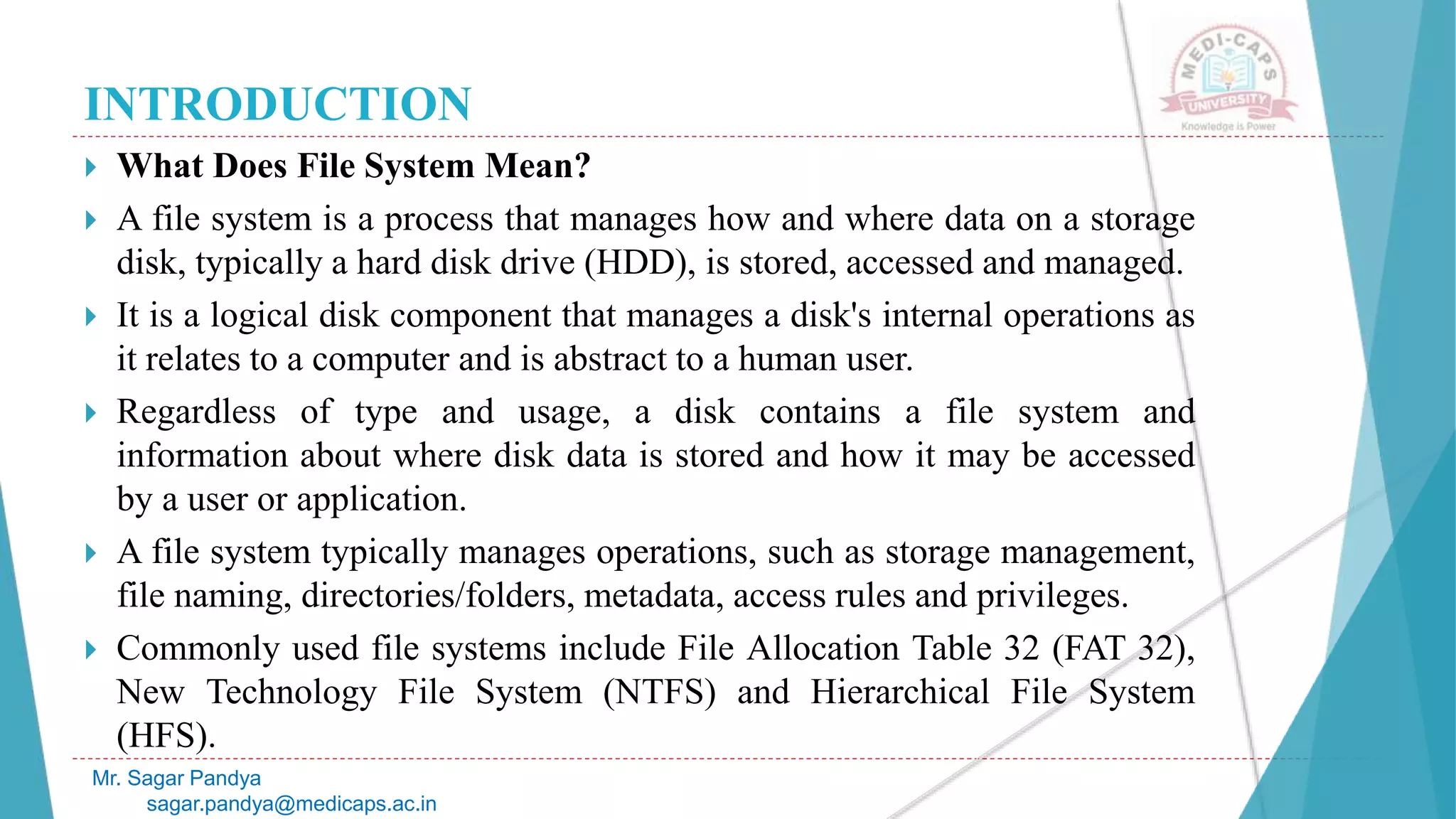 INTRODUCTION
 What Does File System Mean?
 A file system is a process that manages how and where data on a storage
disk, typically a hard disk drive (HDD), is stored, accessed and managed.
 It is a logical disk component that manages a disk's internal operations as
it relates to a computer and is abstract to a human user.
 Regardless of type and usage, a disk contains a file system and
information about where disk data is stored and how it may be accessed
by a user or application.
 A file system typically manages operations, such as storage management,
file naming, directories/folders, metadata, access rules and privileges.
 Commonly used file systems include File Allocation Table 32 (FAT 32),
New Technology File System (NTFS) and Hierarchical File System
(HFS).
Mr. Sagar Pandya
sagar.pandya@medicaps.ac.in
 
