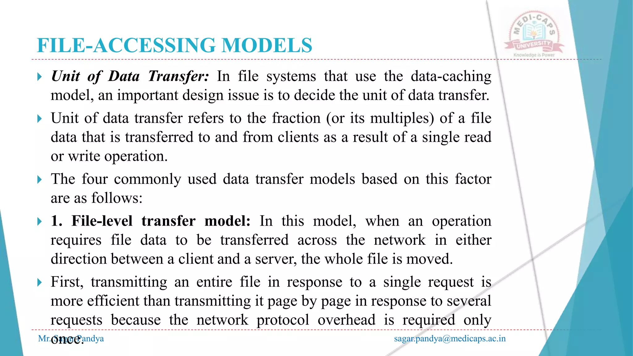FILE-ACCESSING MODELS
Mr. Sagar Pandya sagar.pandya@medicaps.ac.in
 Unit of Data Transfer: In file systems that use the data-caching
model, an important design issue is to decide the unit of data transfer.
 Unit of data transfer refers to the fraction (or its multiples) of a file
data that is transferred to and from clients as a result of a single read
or write operation.
 The four commonly used data transfer models based on this factor
are as follows:
 1. File-level transfer model: In this model, when an operation
requires file data to be transferred across the network in either
direction between a client and a server, the whole file is moved.
 First, transmitting an entire file in response to a single request is
more efficient than transmitting it page by page in response to several
requests because the network protocol overhead is required only
once.
 