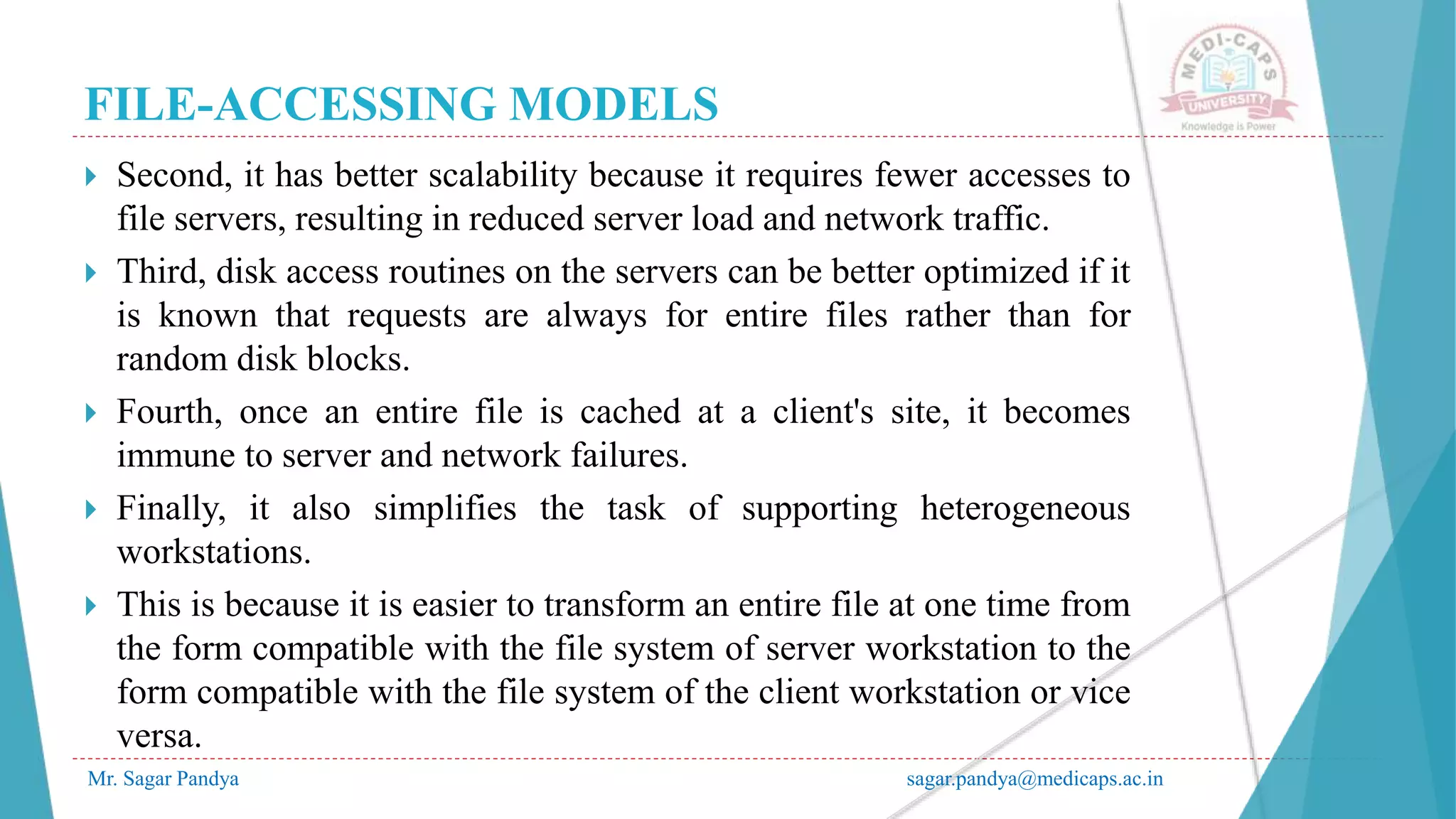 FILE-ACCESSING MODELS
Mr. Sagar Pandya sagar.pandya@medicaps.ac.in
 Second, it has better scalability because it requires fewer accesses to
file servers, resulting in reduced server load and network traffic.
 Third, disk access routines on the servers can be better optimized if it
is known that requests are always for entire files rather than for
random disk blocks.
 Fourth, once an entire file is cached at a client's site, it becomes
immune to server and network failures.
 Finally, it also simplifies the task of supporting heterogeneous
workstations.
 This is because it is easier to transform an entire file at one time from
the form compatible with the file system of server workstation to the
form compatible with the file system of the client workstation or vice
versa.
 