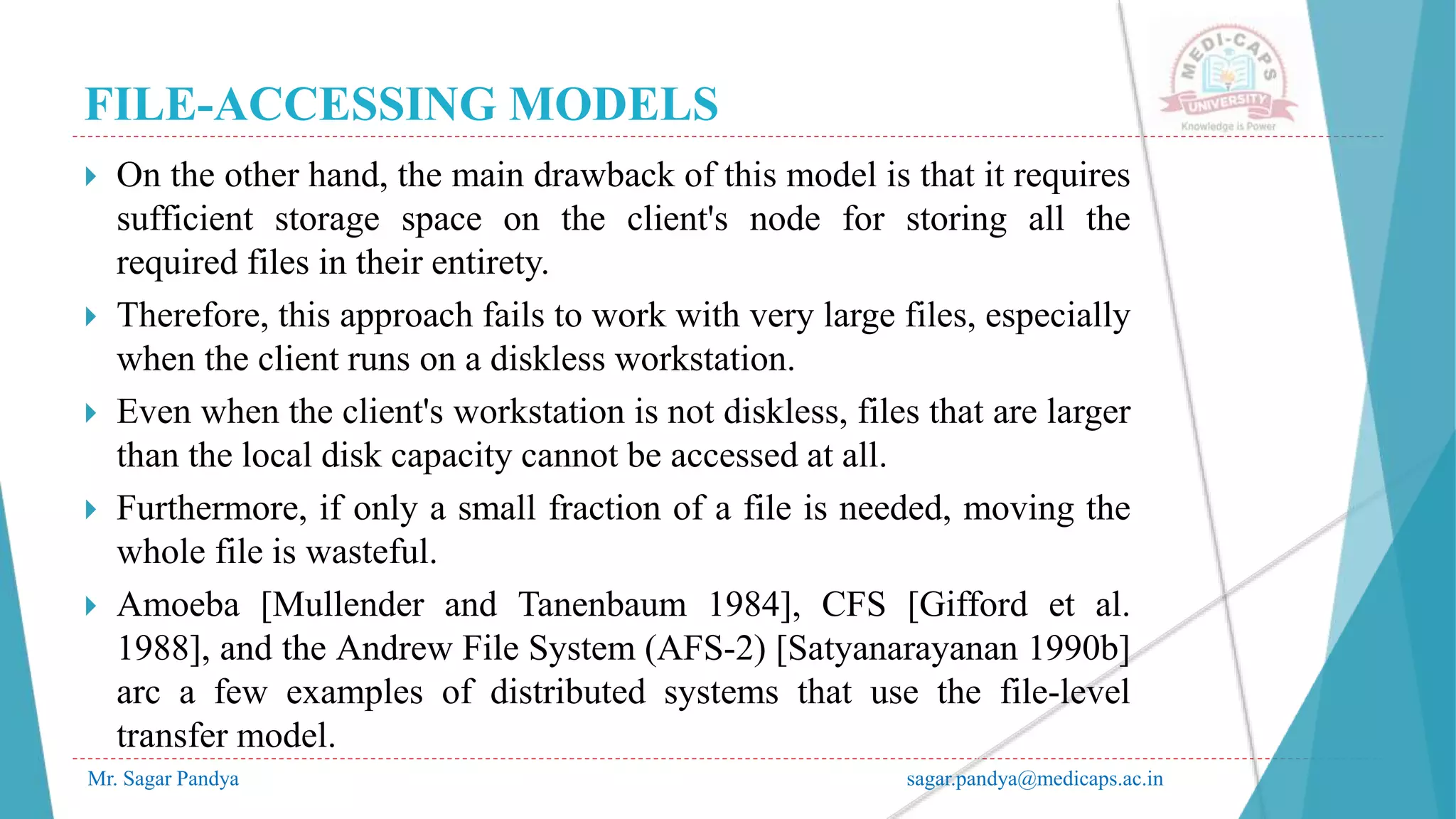 FILE-ACCESSING MODELS
Mr. Sagar Pandya sagar.pandya@medicaps.ac.in
 On the other hand, the main drawback of this model is that it requires
sufficient storage space on the client's node for storing all the
required files in their entirety.
 Therefore, this approach fails to work with very large files, especially
when the client runs on a diskless workstation.
 Even when the client's workstation is not diskless, files that are larger
than the local disk capacity cannot be accessed at all.
 Furthermore, if only a small fraction of a file is needed, moving the
whole file is wasteful.
 Amoeba [Mullender and Tanenbaum 1984], CFS [Gifford et al.
1988], and the Andrew File System (AFS-2) [Satyanarayanan 1990b]
arc a few examples of distributed systems that use the file-level
transfer model.
 