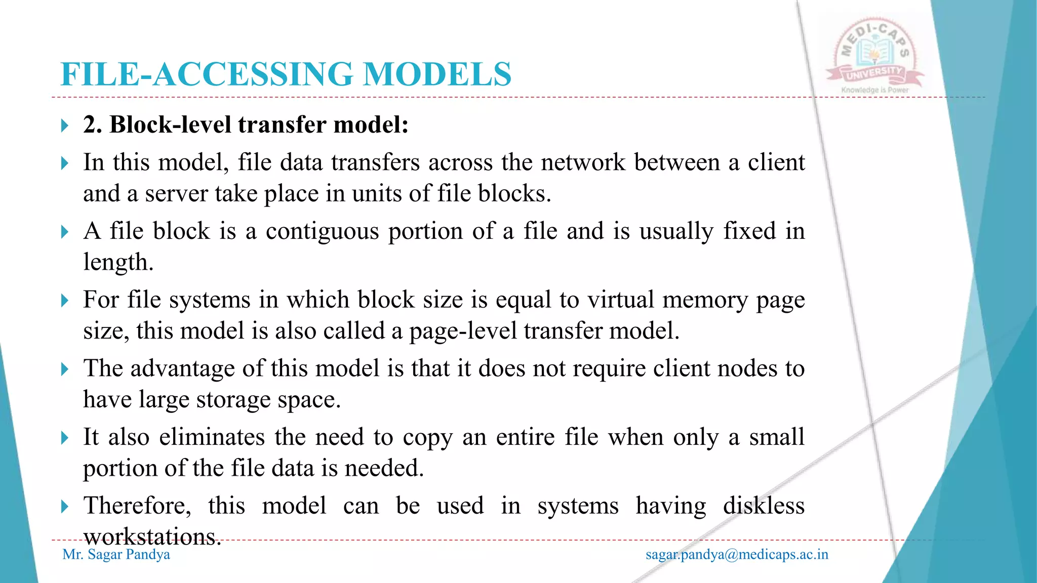 FILE-ACCESSING MODELS
Mr. Sagar Pandya sagar.pandya@medicaps.ac.in
 2. Block-level transfer model:
 In this model, file data transfers across the network between a client
and a server take place in units of file blocks.
 A file block is a contiguous portion of a file and is usually fixed in
length.
 For file systems in which block size is equal to virtual memory page
size, this model is also called a page-level transfer model.
 The advantage of this model is that it does not require client nodes to
have large storage space.
 It also eliminates the need to copy an entire file when only a small
portion of the file data is needed.
 Therefore, this model can be used in systems having diskless
workstations.
 