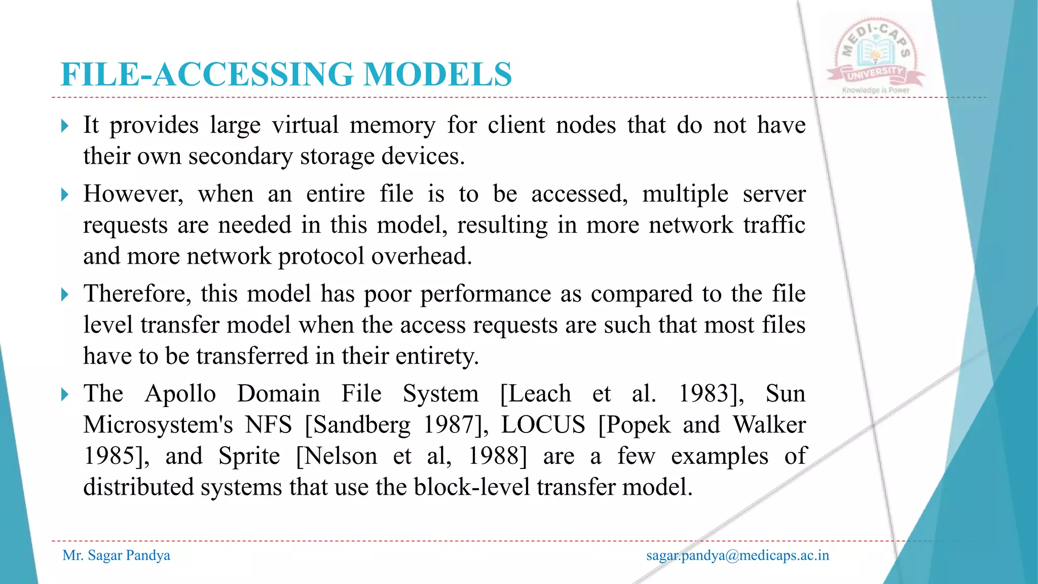 FILE-ACCESSING MODELS
Mr. Sagar Pandya sagar.pandya@medicaps.ac.in
 It provides large virtual memory for client nodes that do not have
their own secondary storage devices.
 However, when an entire file is to be accessed, multiple server
requests are needed in this model, resulting in more network traffic
and more network protocol overhead.
 Therefore, this model has poor performance as compared to the file
level transfer model when the access requests are such that most files
have to be transferred in their entirety.
 The Apollo Domain File System [Leach et al. 1983], Sun
Microsystem's NFS [Sandberg 1987], LOCUS [Popek and Walker
1985], and Sprite [Nelson et al, 1988] are a few examples of
distributed systems that use the block-level transfer model.
 