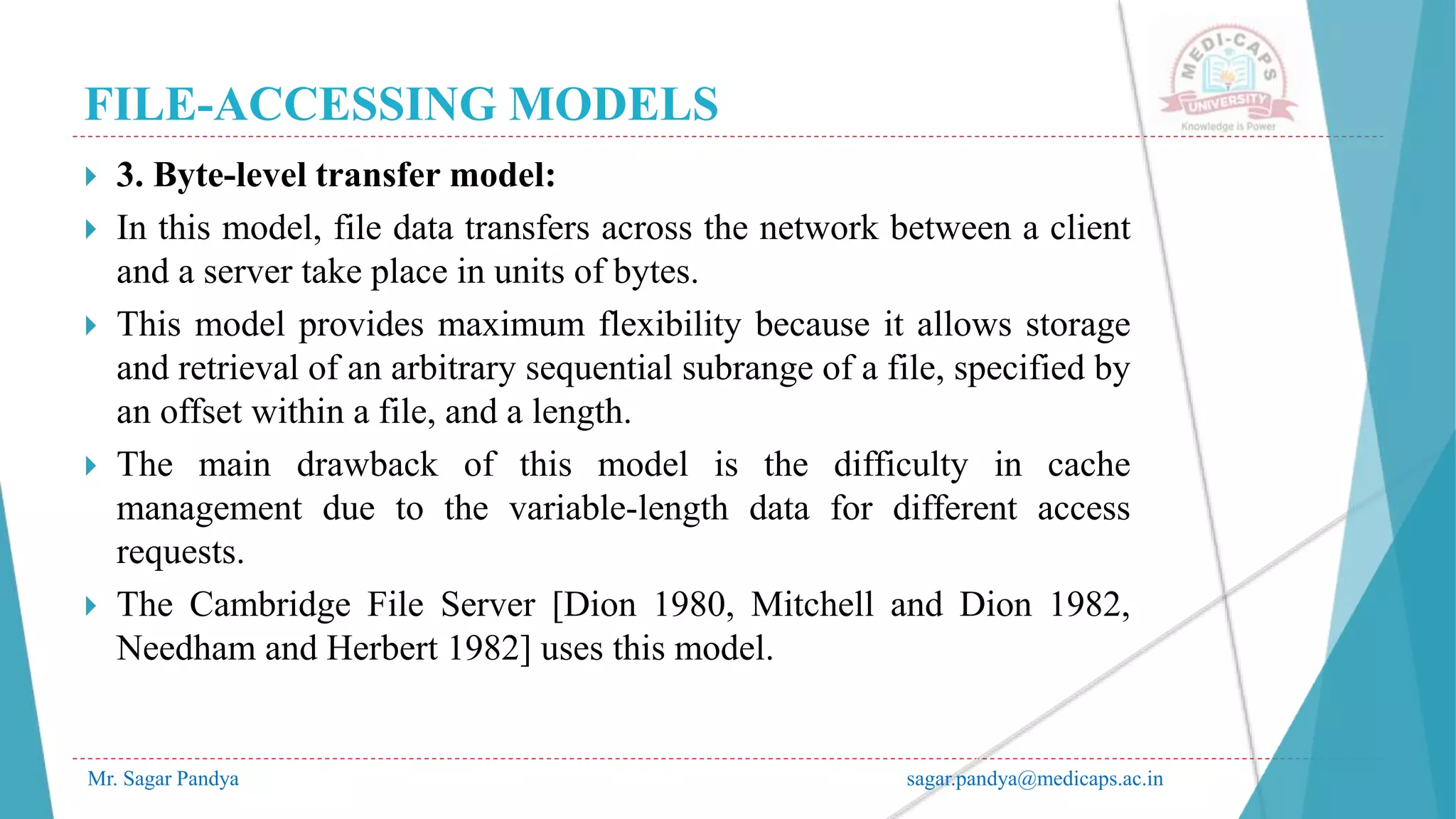 FILE-ACCESSING MODELS
Mr. Sagar Pandya sagar.pandya@medicaps.ac.in
 3. Byte-level transfer model:
 In this model, file data transfers across the network between a client
and a server take place in units of bytes.
 This model provides maximum flexibility because it allows storage
and retrieval of an arbitrary sequential subrange of a file, specified by
an offset within a file, and a length.
 The main drawback of this model is the difficulty in cache
management due to the variable-length data for different access
requests.
 The Cambridge File Server [Dion 1980, Mitchell and Dion 1982,
Needham and Herbert 1982] uses this model.
 