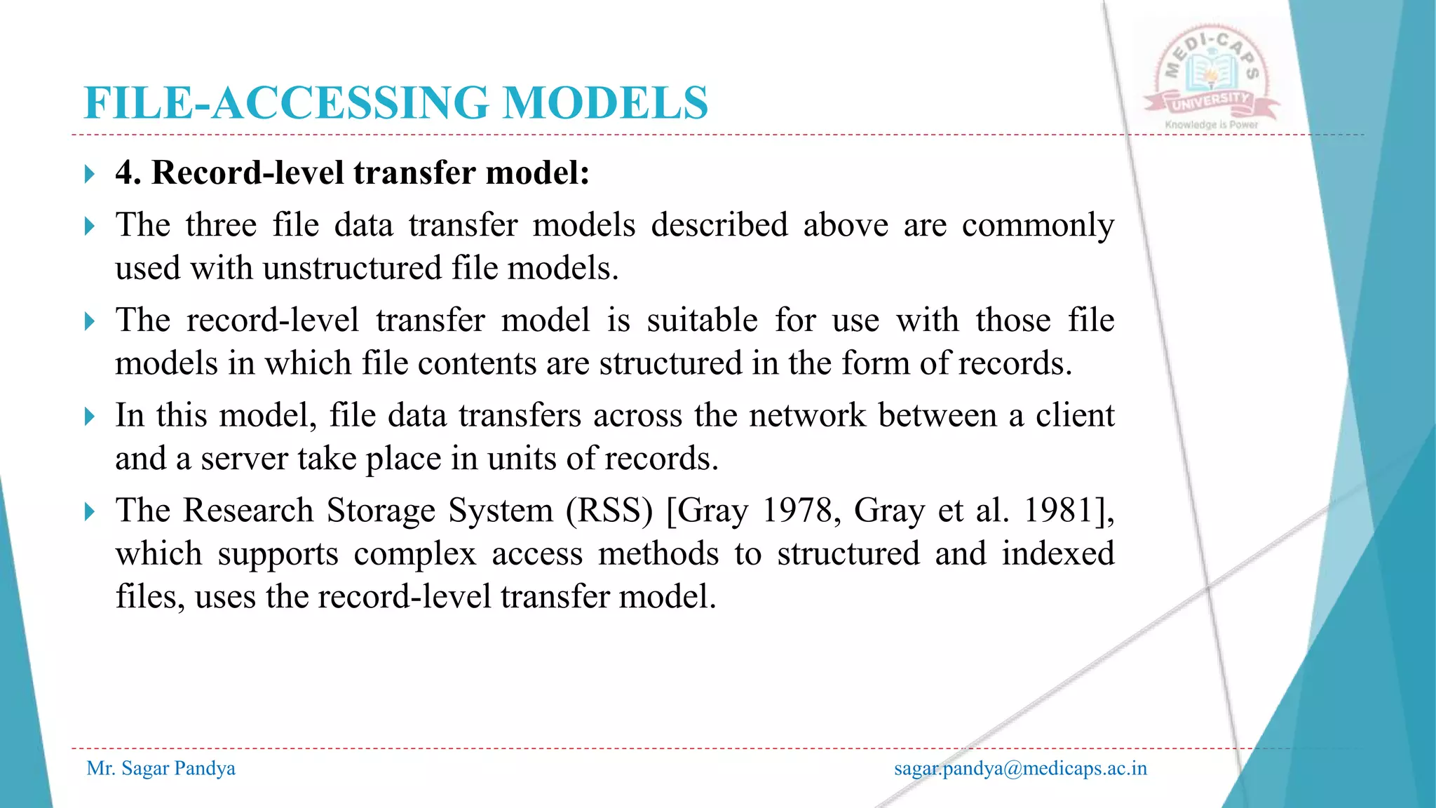 FILE-ACCESSING MODELS
Mr. Sagar Pandya sagar.pandya@medicaps.ac.in
 4. Record-level transfer model:
 The three file data transfer models described above are commonly
used with unstructured file models.
 The record-level transfer model is suitable for use with those file
models in which file contents are structured in the form of records.
 In this model, file data transfers across the network between a client
and a server take place in units of records.
 The Research Storage System (RSS) [Gray 1978, Gray et al. 1981],
which supports complex access methods to structured and indexed
files, uses the record-level transfer model.
 