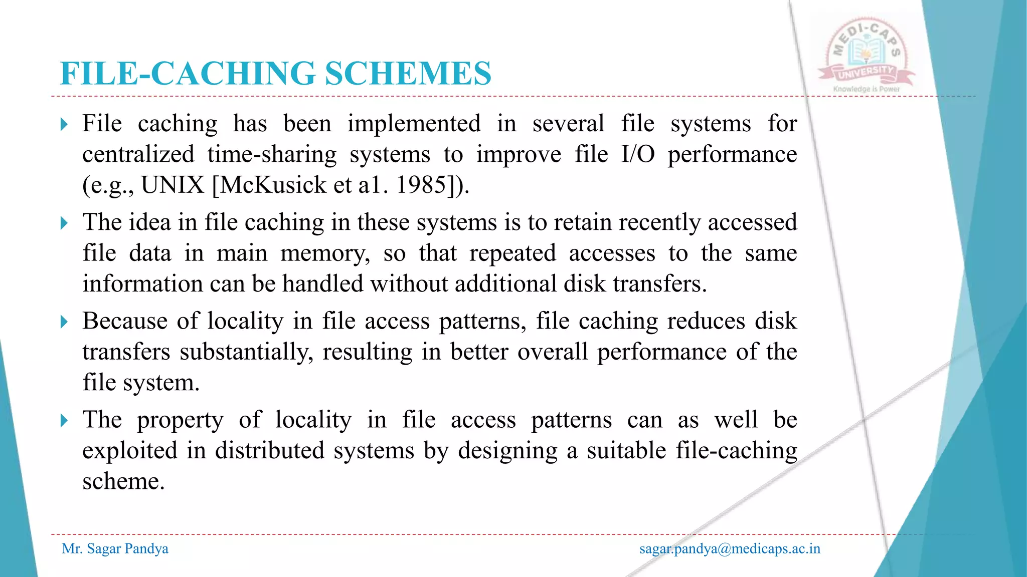 FILE-CACHING SCHEMES
Mr. Sagar Pandya sagar.pandya@medicaps.ac.in
 File caching has been implemented in several file systems for
centralized time-sharing systems to improve file I/O performance
(e.g., UNIX [McKusick et a1. 1985]).
 The idea in file caching in these systems is to retain recently accessed
file data in main memory, so that repeated accesses to the same
information can be handled without additional disk transfers.
 Because of locality in file access patterns, file caching reduces disk
transfers substantially, resulting in better overall performance of the
file system.
 The property of locality in file access patterns can as well be
exploited in distributed systems by designing a suitable file-caching
scheme.
 