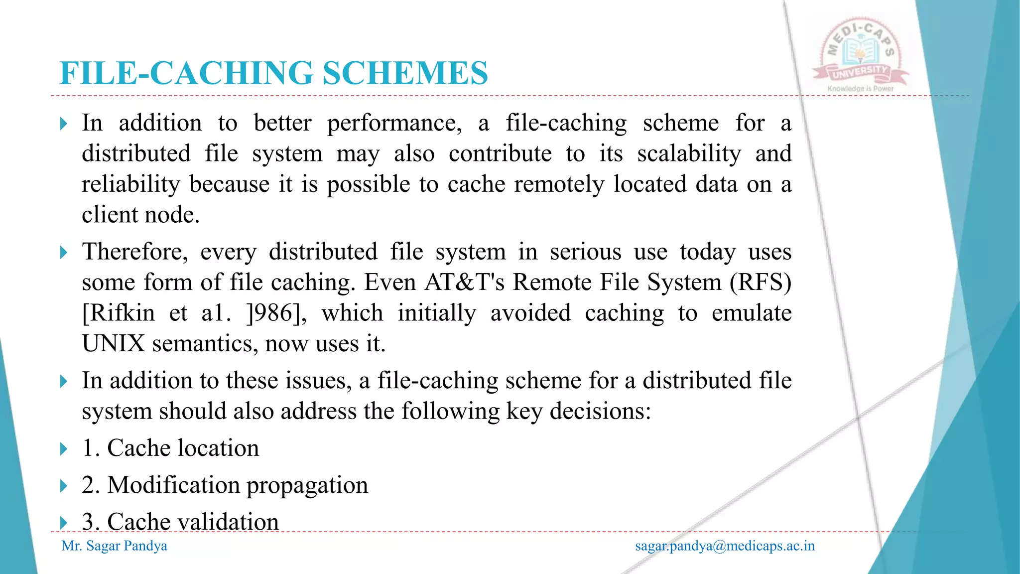 FILE-CACHING SCHEMES
Mr. Sagar Pandya sagar.pandya@medicaps.ac.in
 In addition to better performance, a file-caching scheme for a
distributed file system may also contribute to its scalability and
reliability because it is possible to cache remotely located data on a
client node.
 Therefore, every distributed file system in serious use today uses
some form of file caching. Even AT&T's Remote File System (RFS)
[Rifkin et a1. ]986], which initially avoided caching to emulate
UNIX semantics, now uses it.
 In addition to these issues, a file-caching scheme for a distributed file
system should also address the following key decisions:
 1. Cache location
 2. Modification propagation
 3. Cache validation
 