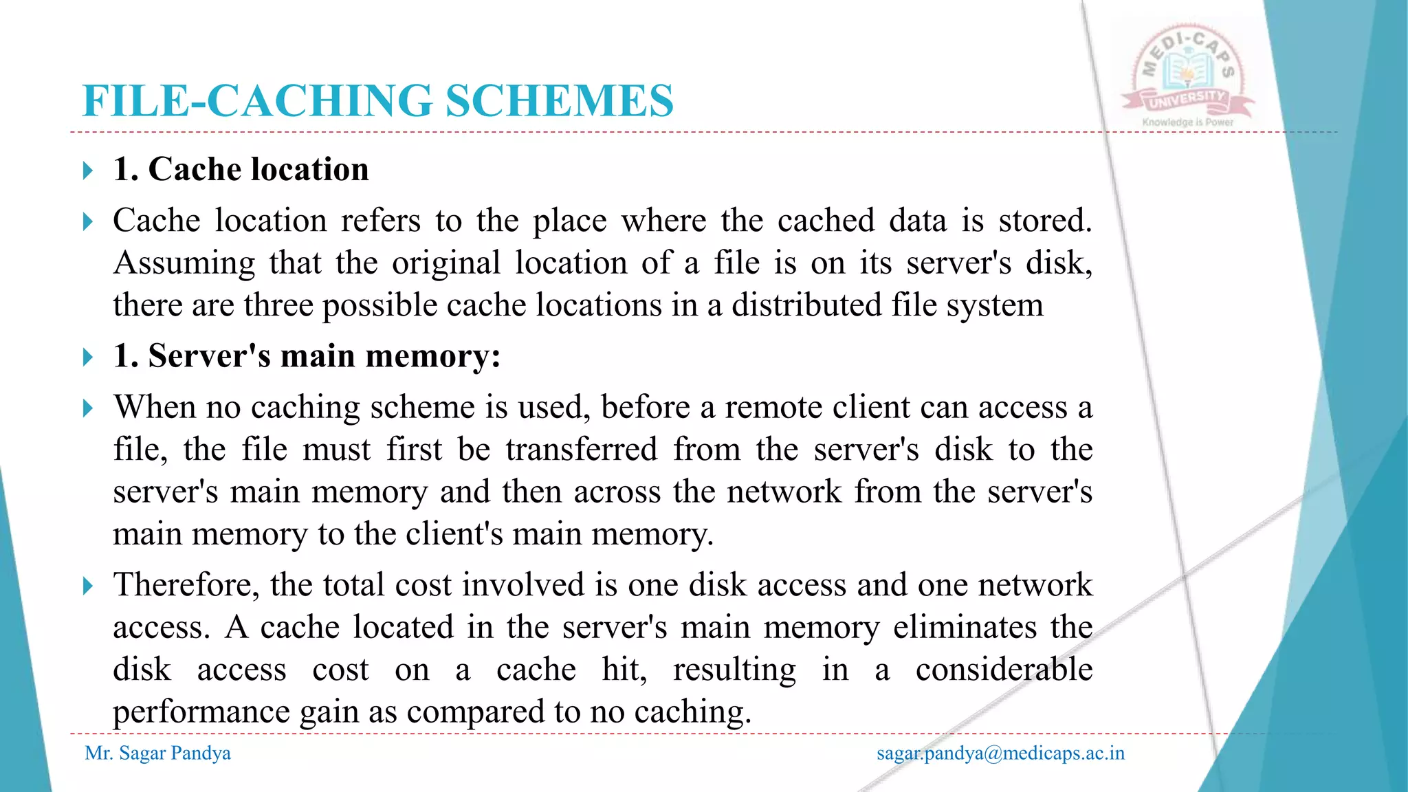 FILE-CACHING SCHEMES
Mr. Sagar Pandya sagar.pandya@medicaps.ac.in
 1. Cache location
 Cache location refers to the place where the cached data is stored.
Assuming that the original location of a file is on its server's disk,
there are three possible cache locations in a distributed file system
 1. Server's main memory:
 When no caching scheme is used, before a remote client can access a
file, the file must first be transferred from the server's disk to the
server's main memory and then across the network from the server's
main memory to the client's main memory.
 Therefore, the total cost involved is one disk access and one network
access. A cache located in the server's main memory eliminates the
disk access cost on a cache hit, resulting in a considerable
performance gain as compared to no caching.
 