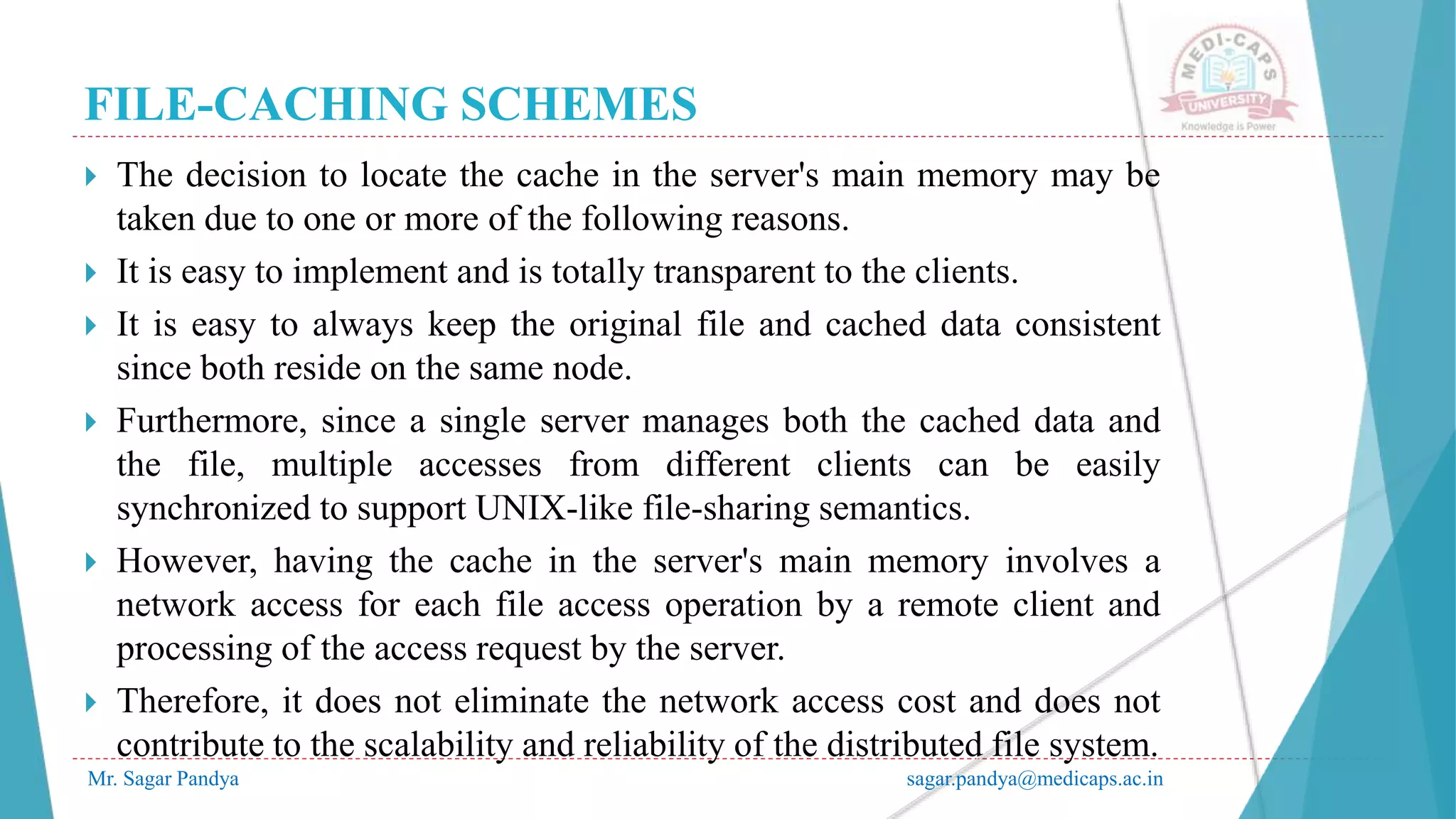 FILE-CACHING SCHEMES
Mr. Sagar Pandya sagar.pandya@medicaps.ac.in
 The decision to locate the cache in the server's main memory may be
taken due to one or more of the following reasons.
 It is easy to implement and is totally transparent to the clients.
 It is easy to always keep the original file and cached data consistent
since both reside on the same node.
 Furthermore, since a single server manages both the cached data and
the file, multiple accesses from different clients can be easily
synchronized to support UNIX-like file-sharing semantics.
 However, having the cache in the server's main memory involves a
network access for each file access operation by a remote client and
processing of the access request by the server.
 Therefore, it does not eliminate the network access cost and does not
contribute to the scalability and reliability of the distributed file system.
 