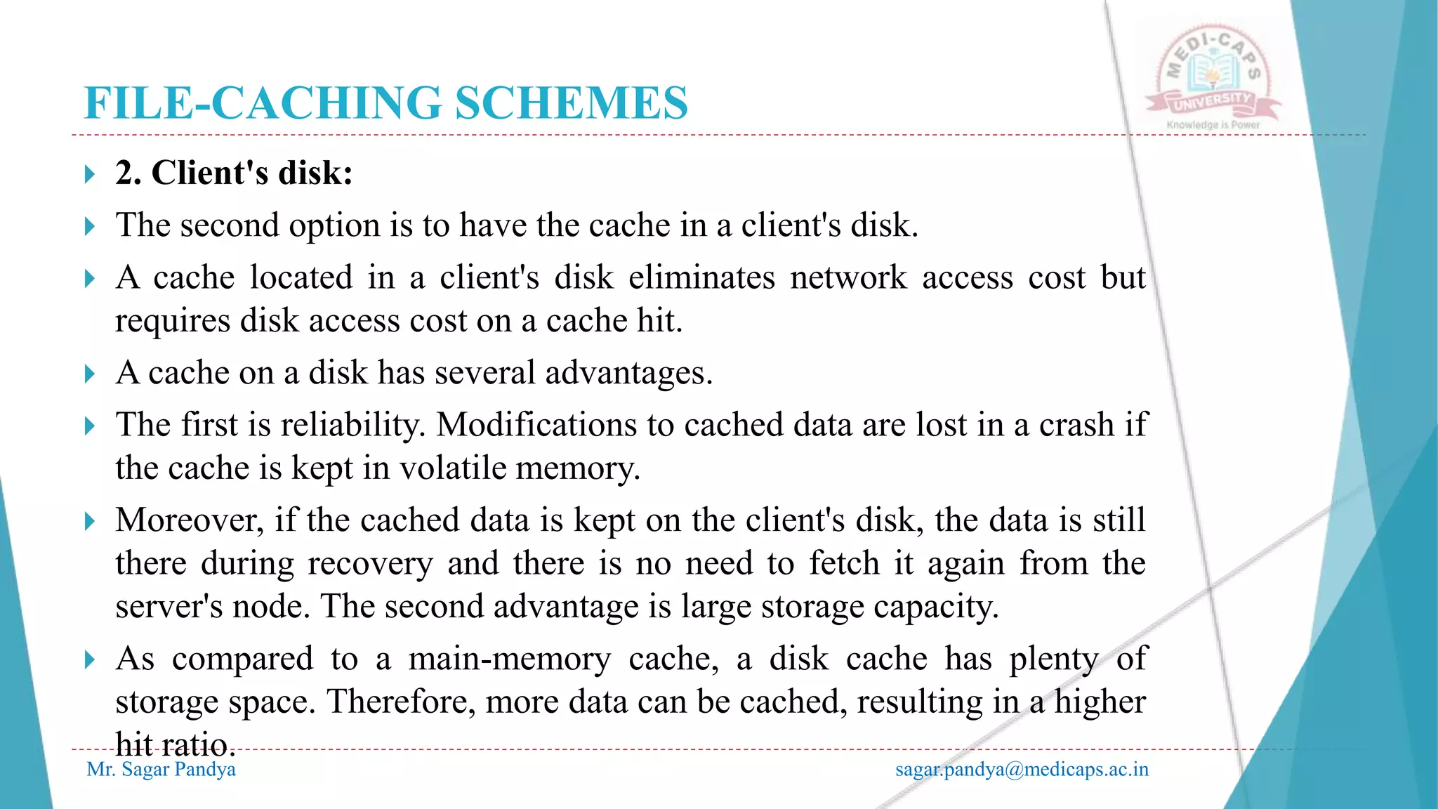 FILE-CACHING SCHEMES
Mr. Sagar Pandya sagar.pandya@medicaps.ac.in
 2. Client's disk:
 The second option is to have the cache in a client's disk.
 A cache located in a client's disk eliminates network access cost but
requires disk access cost on a cache hit.
 A cache on a disk has several advantages.
 The first is reliability. Modifications to cached data are lost in a crash if
the cache is kept in volatile memory.
 Moreover, if the cached data is kept on the client's disk, the data is still
there during recovery and there is no need to fetch it again from the
server's node. The second advantage is large storage capacity.
 As compared to a main-memory cache, a disk cache has plenty of
storage space. Therefore, more data can be cached, resulting in a higher
hit ratio.
 