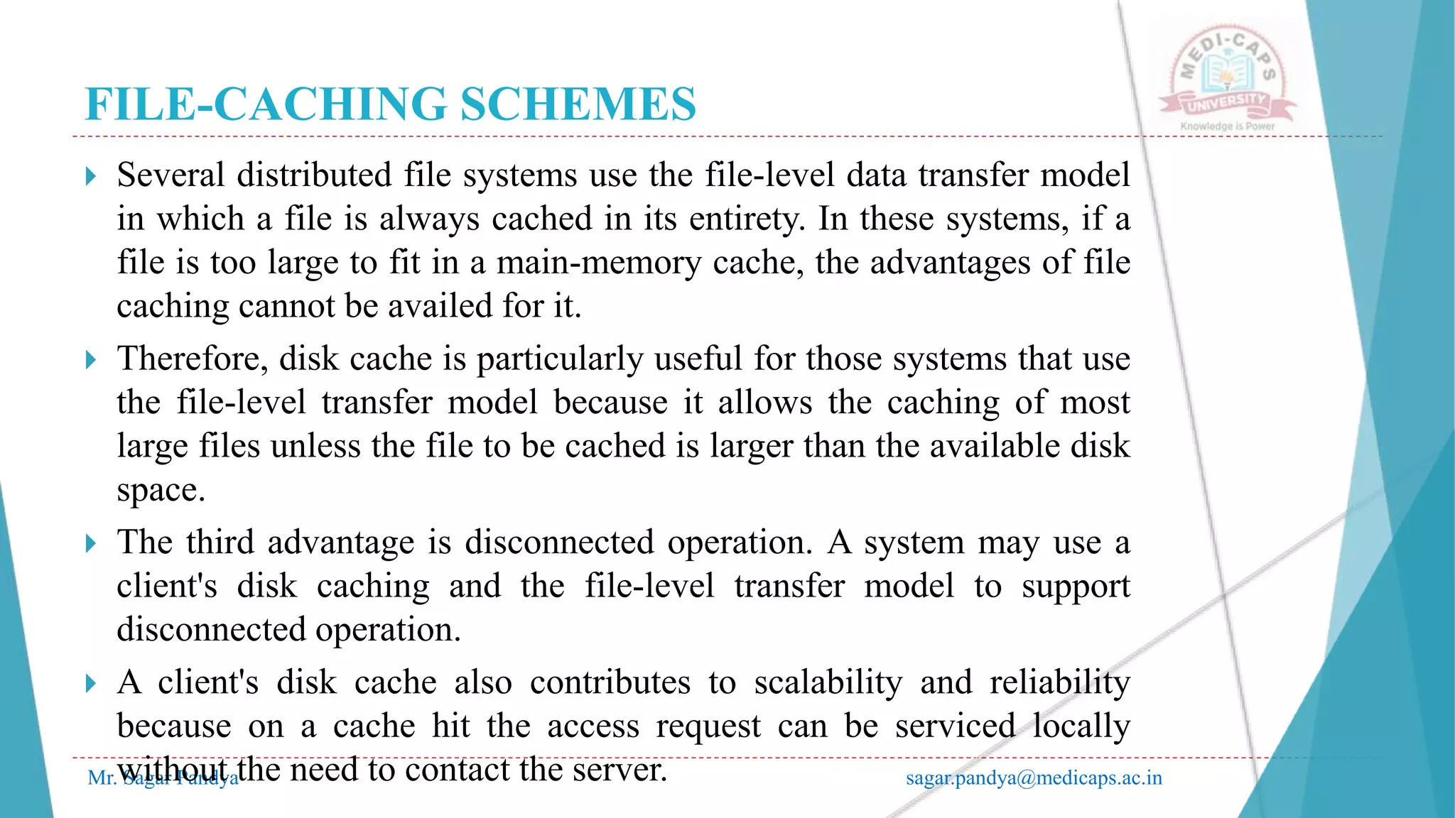 FILE-CACHING SCHEMES
Mr. Sagar Pandya sagar.pandya@medicaps.ac.in
 Several distributed file systems use the file-level data transfer model
in which a file is always cached in its entirety. In these systems, if a
file is too large to fit in a main-memory cache, the advantages of file
caching cannot be availed for it.
 Therefore, disk cache is particularly useful for those systems that use
the file-level transfer model because it allows the caching of most
large files unless the file to be cached is larger than the available disk
space.
 The third advantage is disconnected operation. A system may use a
client's disk caching and the file-level transfer model to support
disconnected operation.
 A client's disk cache also contributes to scalability and reliability
because on a cache hit the access request can be serviced locally
without the need to contact the server.
 