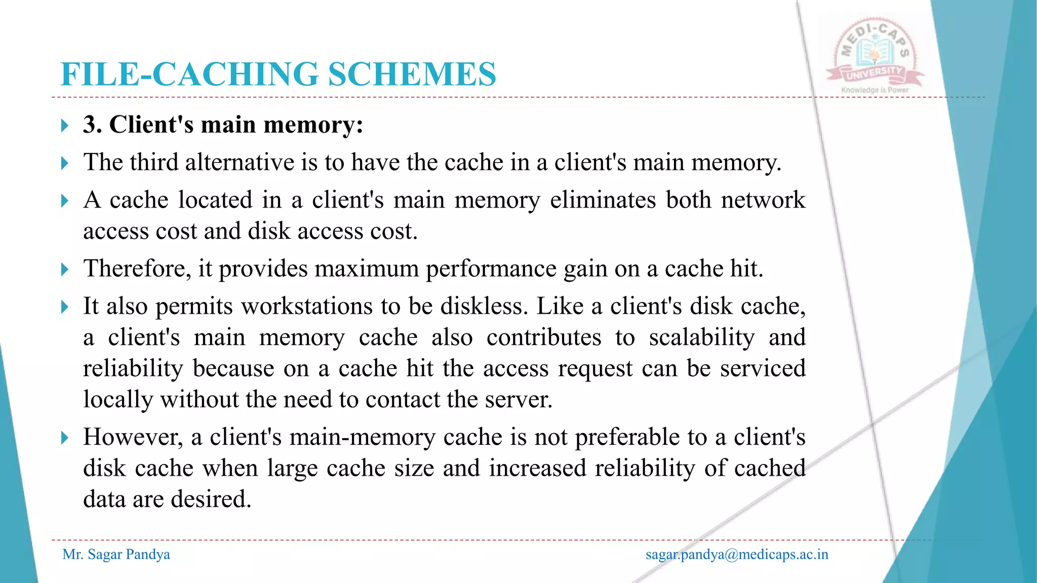 FILE-CACHING SCHEMES
Mr. Sagar Pandya sagar.pandya@medicaps.ac.in
 3. Client's main memory:
 The third alternative is to have the cache in a client's main memory.
 A cache located in a client's main memory eliminates both network
access cost and disk access cost.
 Therefore, it provides maximum performance gain on a cache hit.
 It also permits workstations to be diskless. Like a client's disk cache,
a client's main memory cache also contributes to scalability and
reliability because on a cache hit the access request can be serviced
locally without the need to contact the server.
 However, a client's main-memory cache is not preferable to a client's
disk cache when large cache size and increased reliability of cached
data are desired.
 