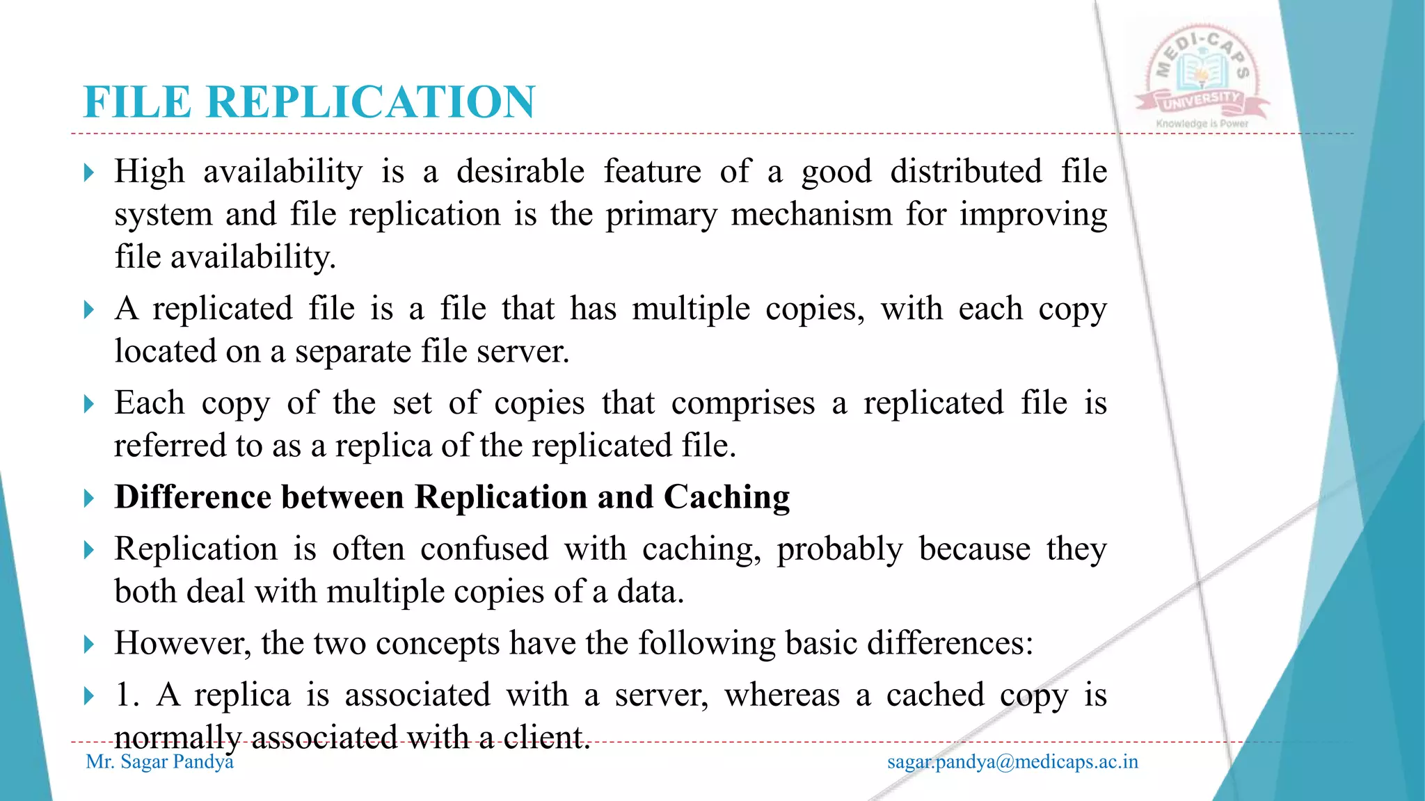 FILE REPLICATION
Mr. Sagar Pandya sagar.pandya@medicaps.ac.in
 High availability is a desirable feature of a good distributed file
system and file replication is the primary mechanism for improving
file availability.
 A replicated file is a file that has multiple copies, with each copy
located on a separate file server.
 Each copy of the set of copies that comprises a replicated file is
referred to as a replica of the replicated file.
 Difference between Replication and Caching
 Replication is often confused with caching, probably because they
both deal with multiple copies of a data.
 However, the two concepts have the following basic differences:
 1. A replica is associated with a server, whereas a cached copy is
normally associated with a client.
 