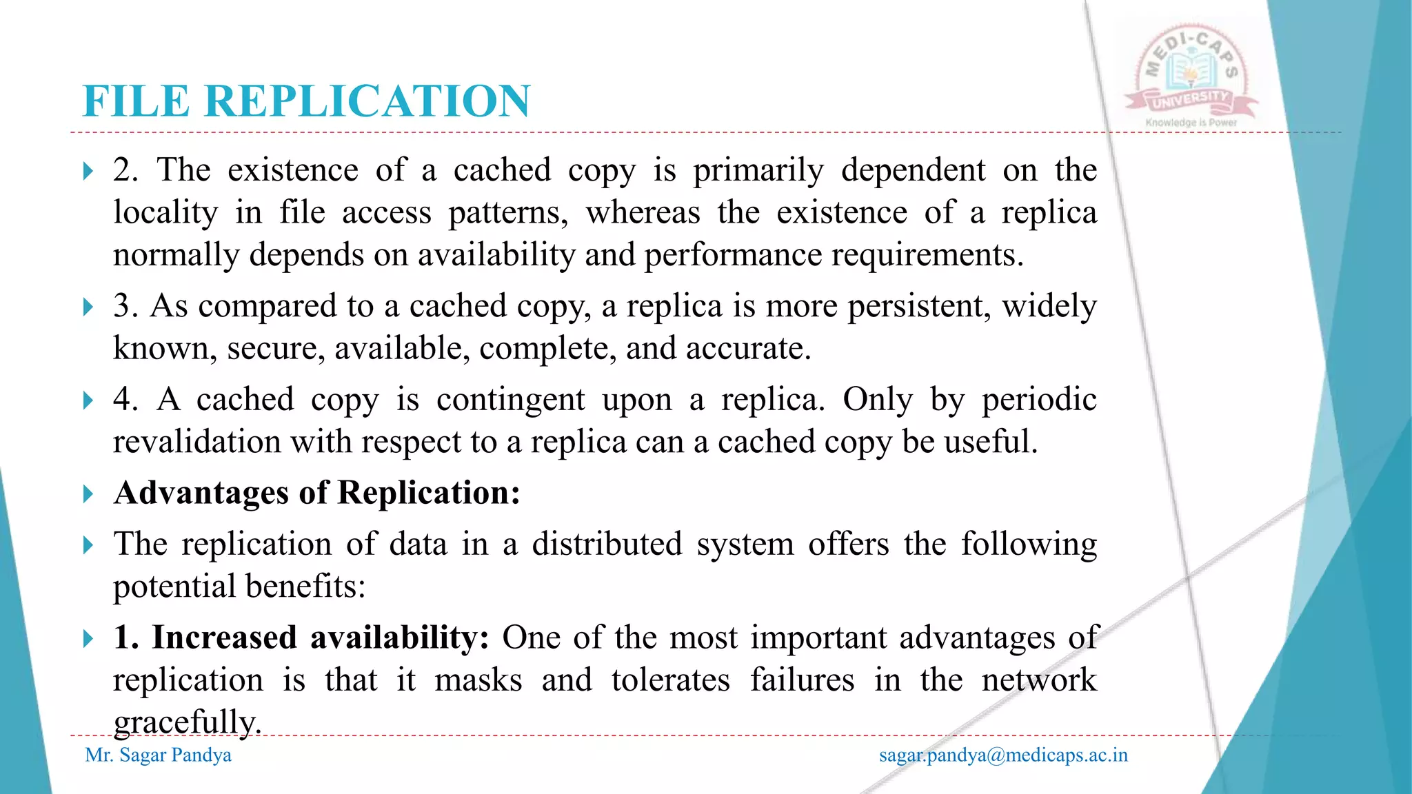 FILE REPLICATION
Mr. Sagar Pandya sagar.pandya@medicaps.ac.in
 2. The existence of a cached copy is primarily dependent on the
locality in file access patterns, whereas the existence of a replica
normally depends on availability and performance requirements.
 3. As compared to a cached copy, a replica is more persistent, widely
known, secure, available, complete, and accurate.
 4. A cached copy is contingent upon a replica. Only by periodic
revalidation with respect to a replica can a cached copy be useful.
 Advantages of Replication:
 The replication of data in a distributed system offers the following
potential benefits:
 1. Increased availability: One of the most important advantages of
replication is that it masks and tolerates failures in the network
gracefully.
 