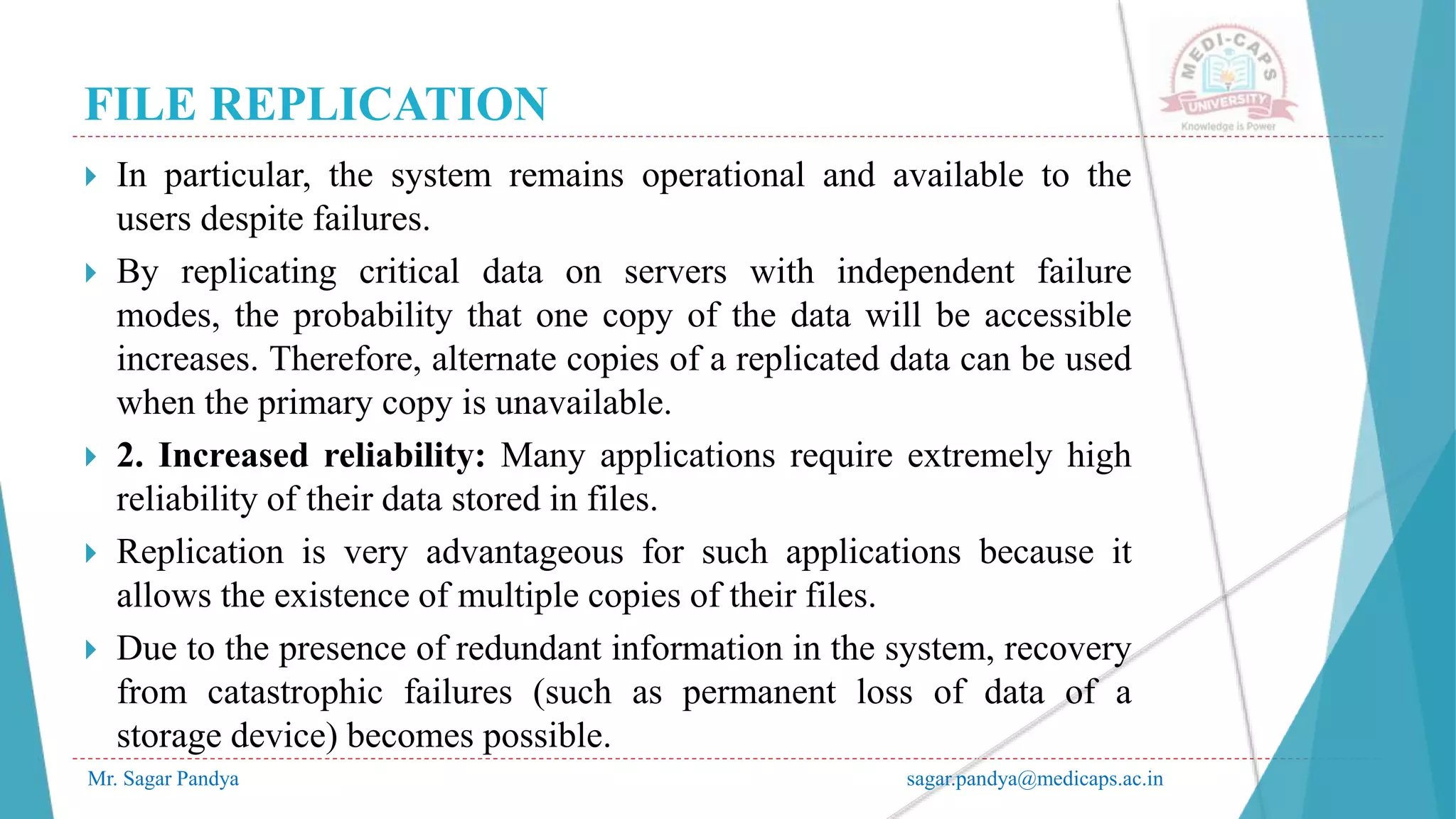 FILE REPLICATION
Mr. Sagar Pandya sagar.pandya@medicaps.ac.in
 In particular, the system remains operational and available to the
users despite failures.
 By replicating critical data on servers with independent failure
modes, the probability that one copy of the data will be accessible
increases. Therefore, alternate copies of a replicated data can be used
when the primary copy is unavailable.
 2. Increased reliability: Many applications require extremely high
reliability of their data stored in files.
 Replication is very advantageous for such applications because it
allows the existence of multiple copies of their files.
 Due to the presence of redundant information in the system, recovery
from catastrophic failures (such as permanent loss of data of a
storage device) becomes possible.
 