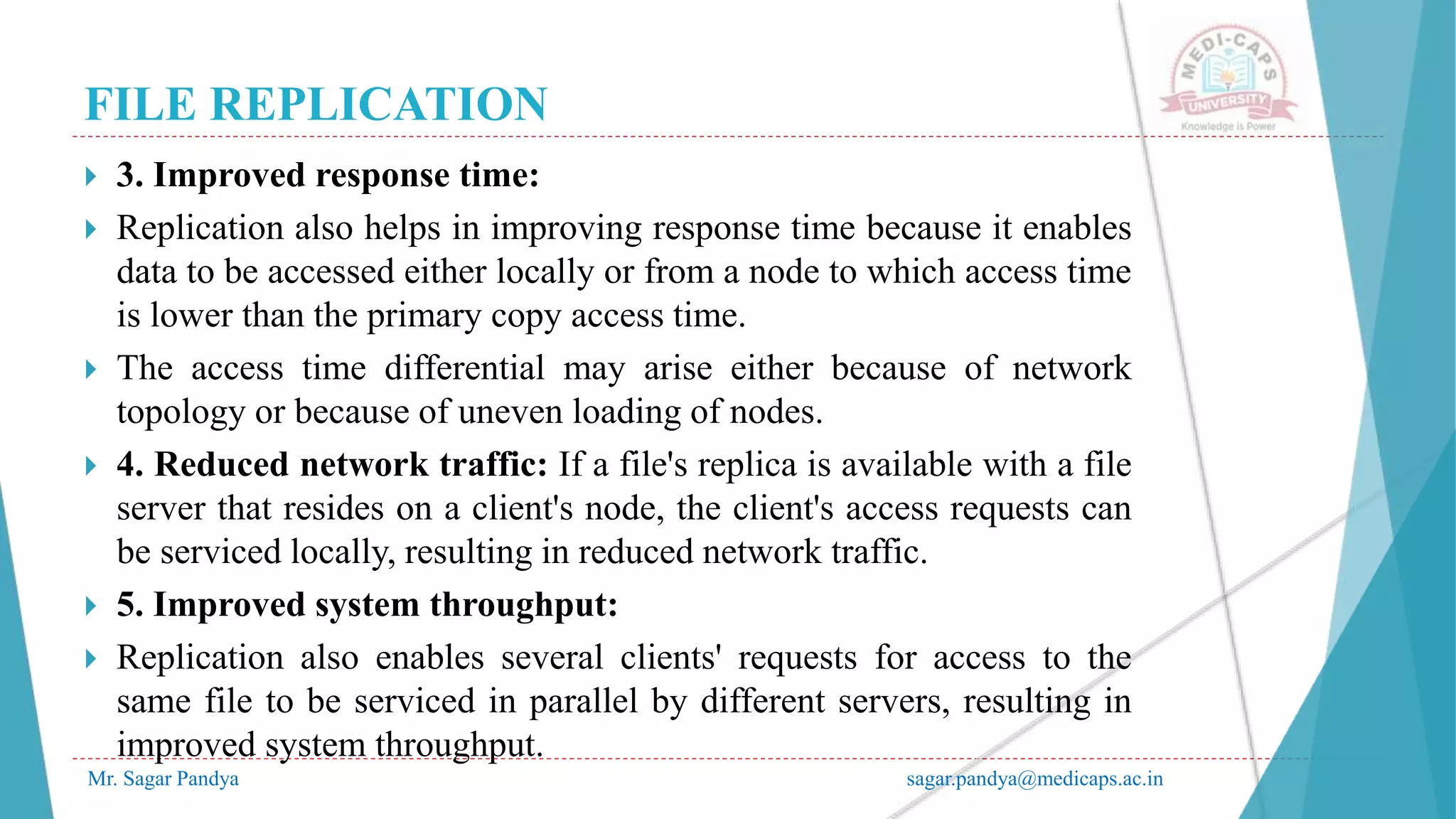 FILE REPLICATION
Mr. Sagar Pandya sagar.pandya@medicaps.ac.in
 3. Improved response time:
 Replication also helps in improving response time because it enables
data to be accessed either locally or from a node to which access time
is lower than the primary copy access time.
 The access time differential may arise either because of network
topology or because of uneven loading of nodes.
 4. Reduced network traffic: If a file's replica is available with a file
server that resides on a client's node, the client's access requests can
be serviced locally, resulting in reduced network traffic.
 5. Improved system throughput:
 Replication also enables several clients' requests for access to the
same file to be serviced in parallel by different servers, resulting in
improved system throughput.
 