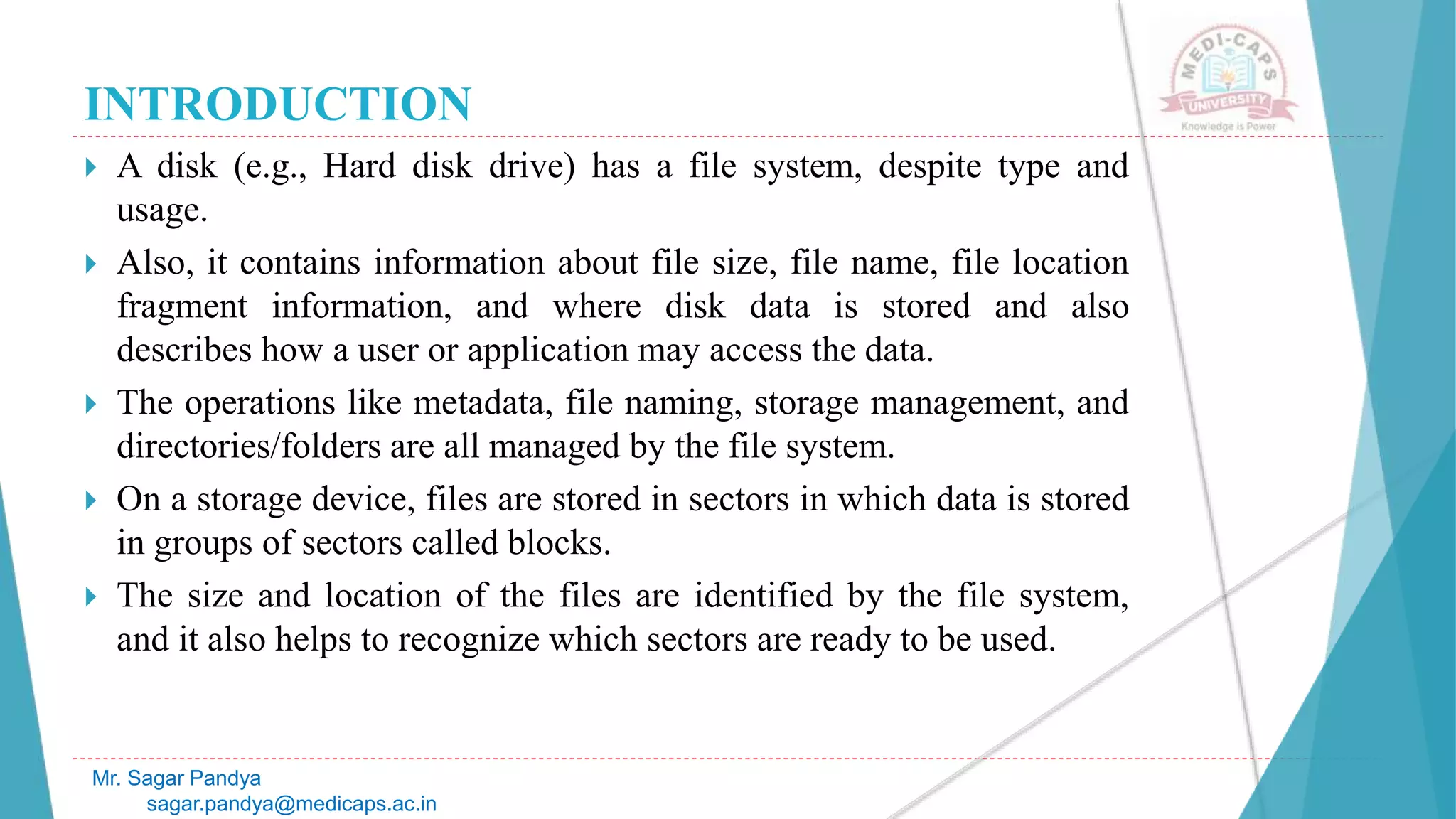 INTRODUCTION
 A disk (e.g., Hard disk drive) has a file system, despite type and
usage.
 Also, it contains information about file size, file name, file location
fragment information, and where disk data is stored and also
describes how a user or application may access the data.
 The operations like metadata, file naming, storage management, and
directories/folders are all managed by the file system.
 On a storage device, files are stored in sectors in which data is stored
in groups of sectors called blocks.
 The size and location of the files are identified by the file system,
and it also helps to recognize which sectors are ready to be used.
Mr. Sagar Pandya
sagar.pandya@medicaps.ac.in
 