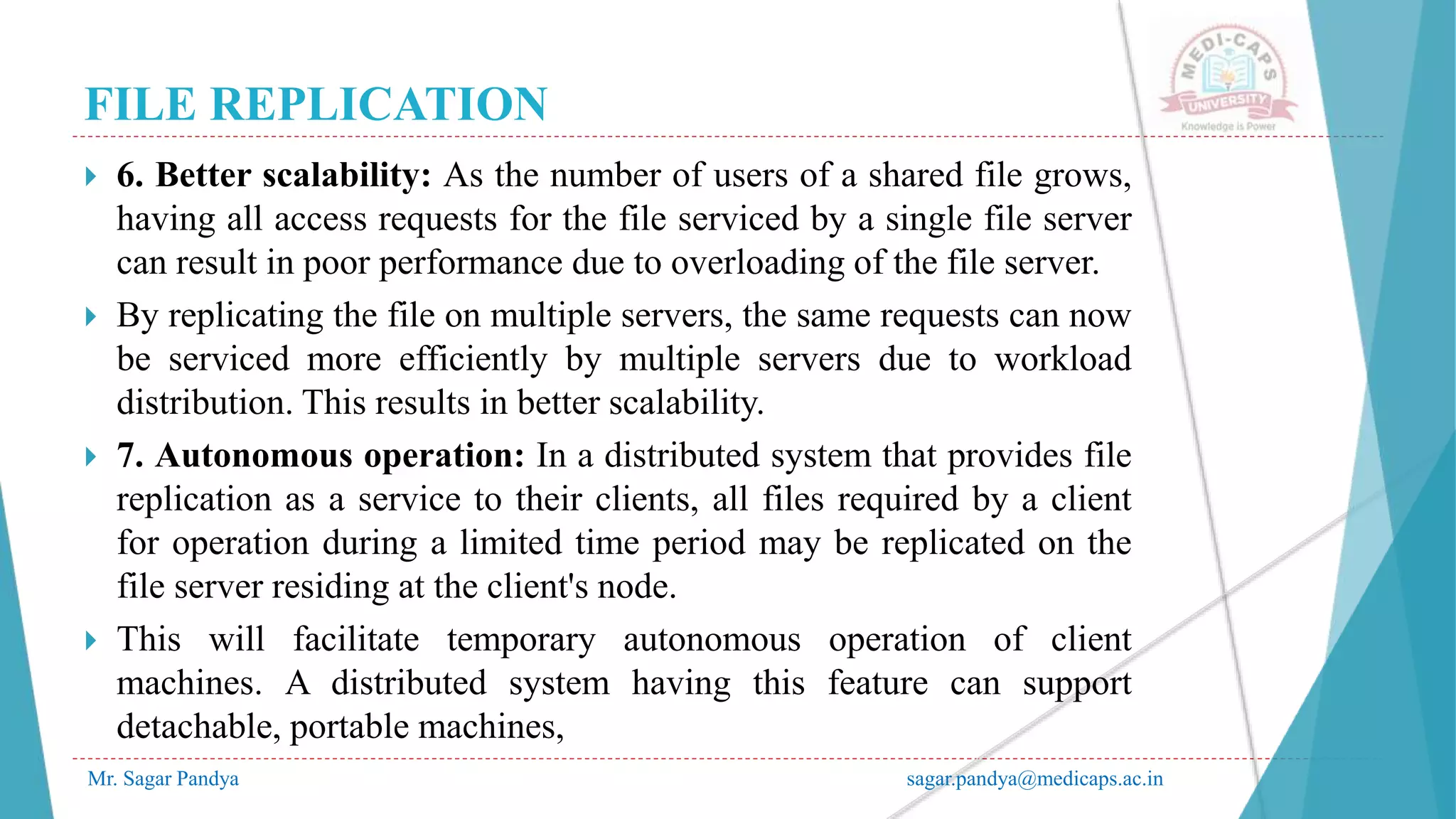 FILE REPLICATION
Mr. Sagar Pandya sagar.pandya@medicaps.ac.in
 6. Better scalability: As the number of users of a shared file grows,
having all access requests for the file serviced by a single file server
can result in poor performance due to overloading of the file server.
 By replicating the file on multiple servers, the same requests can now
be serviced more efficiently by multiple servers due to workload
distribution. This results in better scalability.
 7. Autonomous operation: In a distributed system that provides file
replication as a service to their clients, all files required by a client
for operation during a limited time period may be replicated on the
file server residing at the client's node.
 This will facilitate temporary autonomous operation of client
machines. A distributed system having this feature can support
detachable, portable machines,
 