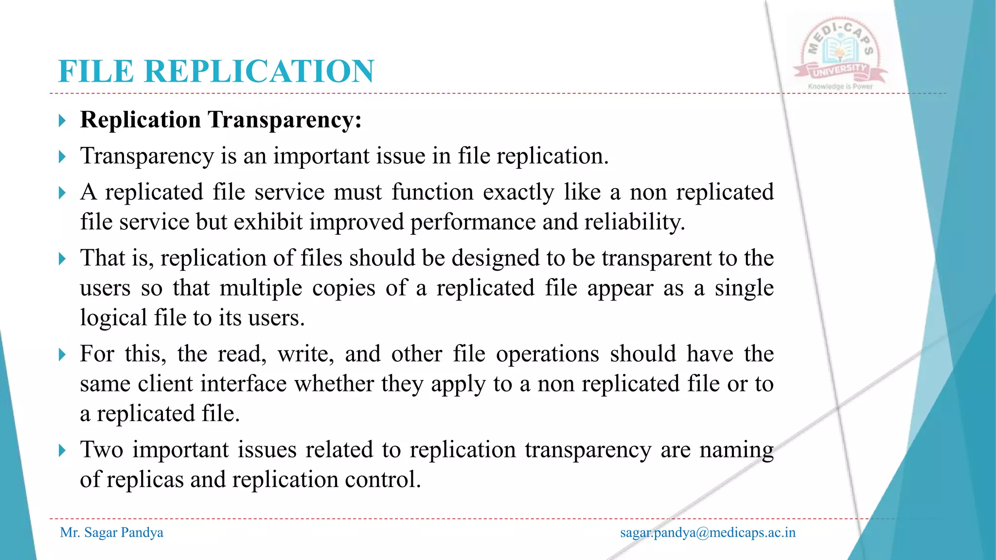 FILE REPLICATION
Mr. Sagar Pandya sagar.pandya@medicaps.ac.in
 Replication Transparency:
 Transparency is an important issue in file replication.
 A replicated file service must function exactly like a non replicated
file service but exhibit improved performance and reliability.
 That is, replication of files should be designed to be transparent to the
users so that multiple copies of a replicated file appear as a single
logical file to its users.
 For this, the read, write, and other file operations should have the
same client interface whether they apply to a non replicated file or to
a replicated file.
 Two important issues related to replication transparency are naming
of replicas and replication control.
 