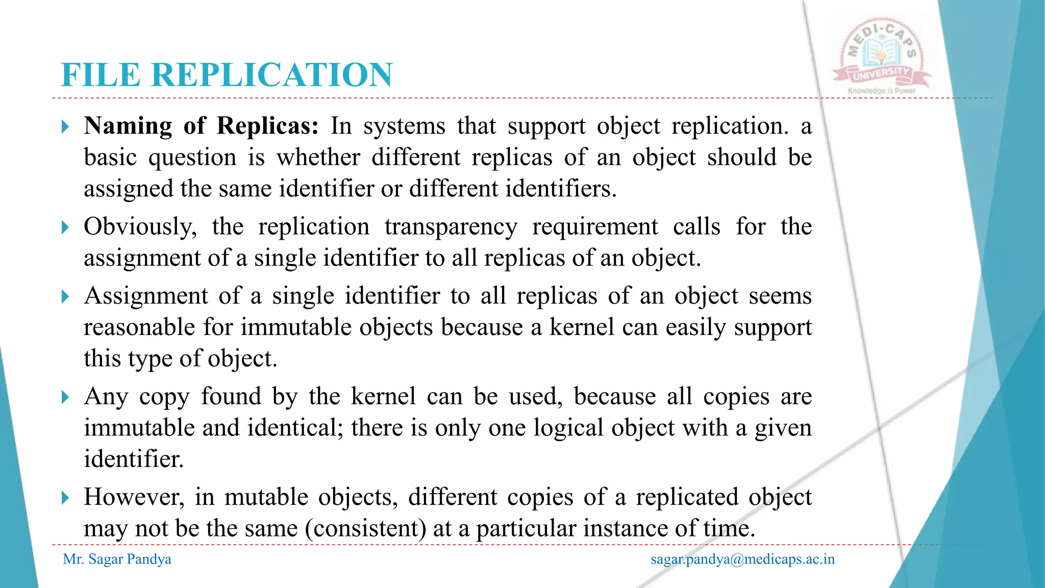 FILE REPLICATION
Mr. Sagar Pandya sagar.pandya@medicaps.ac.in
 Naming of Replicas: In systems that support object replication. a
basic question is whether different replicas of an object should be
assigned the same identifier or different identifiers.
 Obviously, the replication transparency requirement calls for the
assignment of a single identifier to all replicas of an object.
 Assignment of a single identifier to all replicas of an object seems
reasonable for immutable objects because a kernel can easily support
this type of object.
 Any copy found by the kernel can be used, because all copies are
immutable and identical; there is only one logical object with a given
identifier.
 However, in mutable objects, different copies of a replicated object
may not be the same (consistent) at a particular instance of time.
 