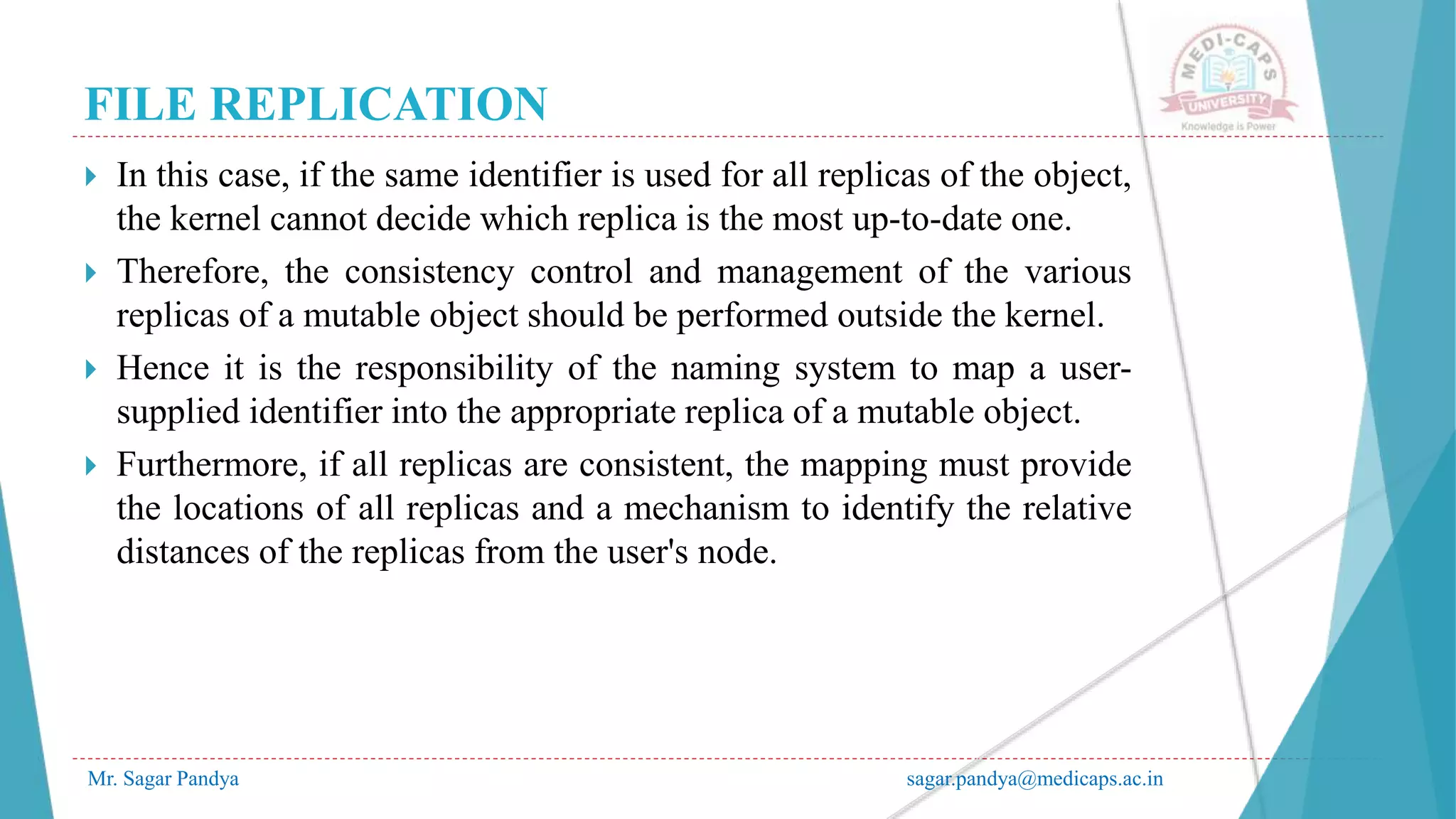 FILE REPLICATION
Mr. Sagar Pandya sagar.pandya@medicaps.ac.in
 In this case, if the same identifier is used for all replicas of the object,
the kernel cannot decide which replica is the most up-to-date one.
 Therefore, the consistency control and management of the various
replicas of a mutable object should be performed outside the kernel.
 Hence it is the responsibility of the naming system to map a user-
supplied identifier into the appropriate replica of a mutable object.
 Furthermore, if all replicas are consistent, the mapping must provide
the locations of all replicas and a mechanism to identify the relative
distances of the replicas from the user's node.
 