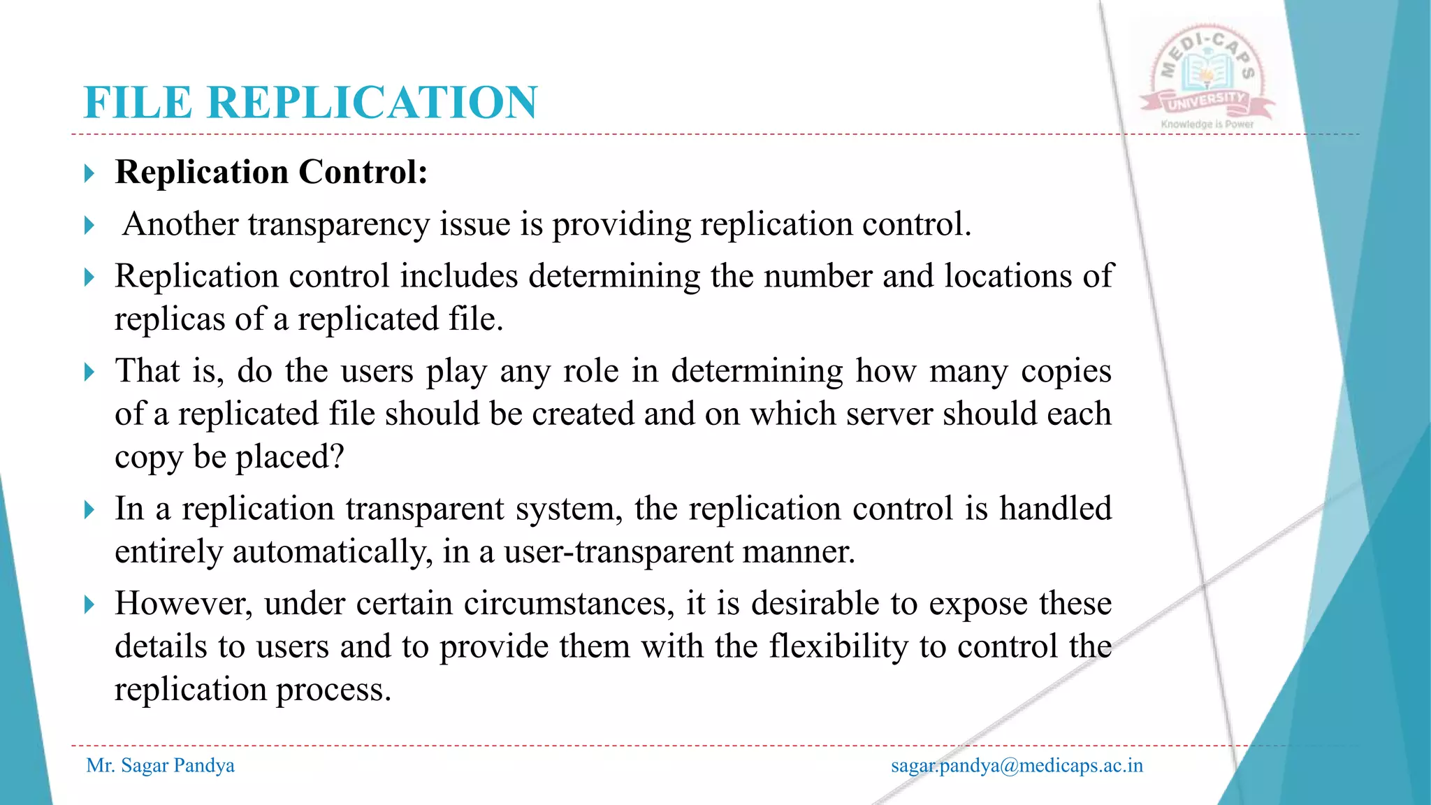 FILE REPLICATION
Mr. Sagar Pandya sagar.pandya@medicaps.ac.in
 Replication Control:
 Another transparency issue is providing replication control.
 Replication control includes determining the number and locations of
replicas of a replicated file.
 That is, do the users play any role in determining how many copies
of a replicated file should be created and on which server should each
copy be placed?
 In a replication transparent system, the replication control is handled
entirely automatically, in a user-transparent manner.
 However, under certain circumstances, it is desirable to expose these
details to users and to provide them with the flexibility to control the
replication process.
 